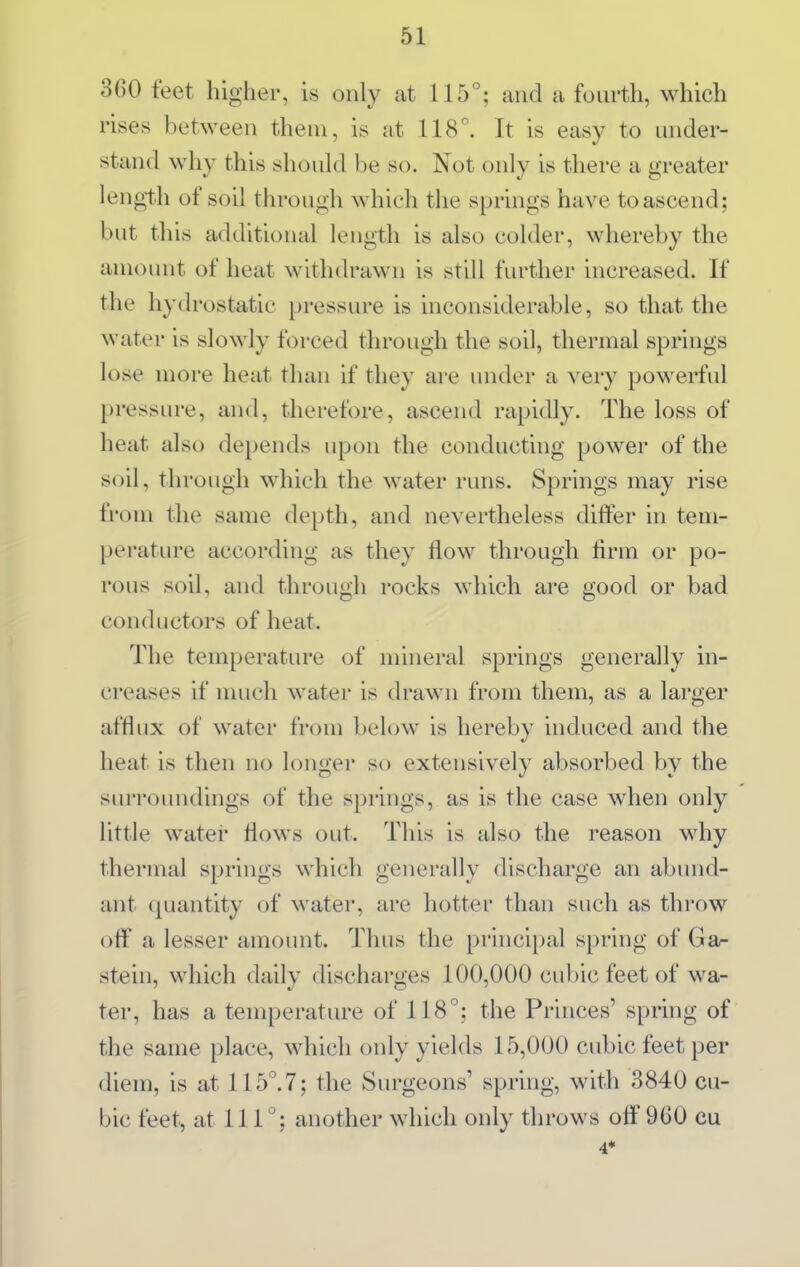 360 feet higher, is only at 115°; and a fourth, which rises between them, is at 118^ It is easy to under- stand why this should be so. Not only is there a greater length of soil through which the springs have to ascend; but this additional length is also colder, whereby the amount of heat withdrawn is still fiu'ther increased. If the hydrostatic pressure is inconsiderable, so that the water is slowly forced through the soil, thermal springs lose more heat than if they are under a very powerful pressiu'e, and, therefore, ascend rapidly. The loss of heat also depends upon the conducting power of the soil, through which the water runs. Springs may rise from the same depth, and nevertheless differ in tem- perature according as they flow through Arm or po- rous soil, and through rocks which are good or bad conductors of heat. The temperature of mineral springs generally in- creases if much water is drawn from them, as a larger afflux of water from below is hereby induced and the heat is then no longer so extensively absorbed by the surroundings of the springs, as is the case when only little water flows out. This is also the reason why thermal springs which generally discharge an abund- ant (piantity of water, are hotter than such as throw off a lesser amount. Thus the princi[)al spring of Ga- stein, which daily discharges 100,000 cubic feet of wa- ter, has a temperature of 118°; the Princes' spring of the same place, which only yields 15,000 cubic feet per diem, is at 115. 7; the Surgeons' spring, with 3840 cu- bic feet, at 111^: another which only throws off 960 cu 4»