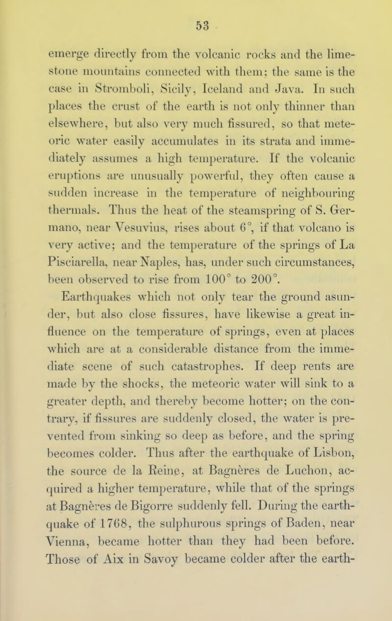 emerge directly from the volcanic rocks and the lime- stone mountains connected with them; the same is the case in Stromboli, Sicily, Iceland and Java. In such places the crust of the earth is not only thinner than elsewhere, but also very much fissured, so that mete- oric water easily accunuilates in its strata and imme- diately assumes a high temperature. If the volcanic eruptions are unusually powerful, they often cause a sudden increase in the tempei-ature of neighbouring thermals. Thus the heat of the steamspring of S. Grer- mano, near Vesuvius, rises about 6°, if that volcano is very active; and the temperature of the springs of La Pisciarella, near Naples, has, under such circumstances, been observed to rise from 100° to 200°. Earthquakes which not only tear the ground asun- der, but also close fissures, have likewise a great in- fluence on the temperature of springs, even at places which are at a considerable distance from the innne- diate scene of such catastrophes. If deep rents are made by the shocks, the meteoric water will sink to a greater depth, and thereby become hotter; on the con- trary, if fissures are suddenly closed, the water is pre- vented from sinking so deep as before, and the spring becomes colder. Thus after the earthquake of Lisbon, the source de la Reine, at Bagneres de Luchon, ac- quired a higher temperature, while that of the springs at Bagneres de Bigorre suddenly fell. During the earth- quake of 17G8, the sulphurous springs of Baden, near Vienna, became hotter than they had been before. Those of Aix in Savoy became colder after the earth-