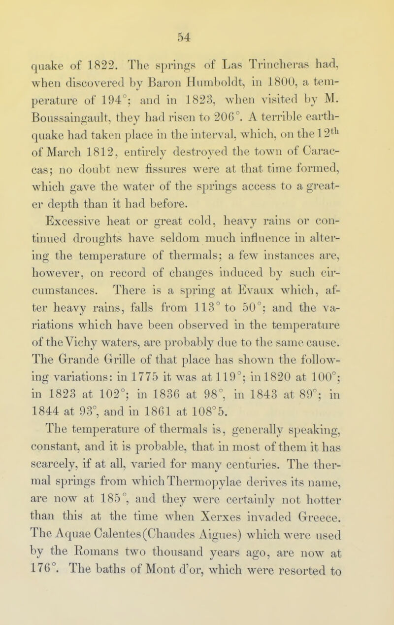 quake of 1822. Tlie springs of Las Trincheras had, when discovered by Baron Hmnboldt, in 1800, a tem- perature of 194°: and in 1823, when visited by M. Boussaingault, they had risen to 206°. A terrible earth- quake had taken place in the interval, which, on the 12*'^ of March 1812, entirely destroyed the town of Garac- cas; no doubt new fissures were at that time formed, which gave the water of the springs access to a great- er depth than it had before. Excessive heat or great cold, heavy rains or con- tinued droughts have seldom much influence in alter- ing the temperature of thermals; a few instances are, however, on record of changes induced by such cir- cumstances. There is a spring at Evanx which, af- ter heavy rains, falls from 113° to 50°: and the va- riations which have been observed in the temperature of the Vichy waters, are probably due to the same cause. The Grande Grille of that place has shown the follow- ing variations: in 1775 it was at 119°; hi 1820 at 100°; in 1823 at 102°; in 1836 at 98°, in 1843 at 89°; in 1844 at 93°, and in 18Ca at 108°5. The temperature of thermals is, generally speaking, constant, and it is probable, that in most of tliem it has scarcely, if at all, varied for many centuries. The ther- mal springs from which Thermopylae derives its name, are now at 185°, and they were certainly not hotter than this at the time when Xerxes invaded Greece. The Aquae Calentes(Chaudes Aigues) which were used by the Romans two thousand years ago, are now at 176°. The baths of Mont d'or, which were resorted to