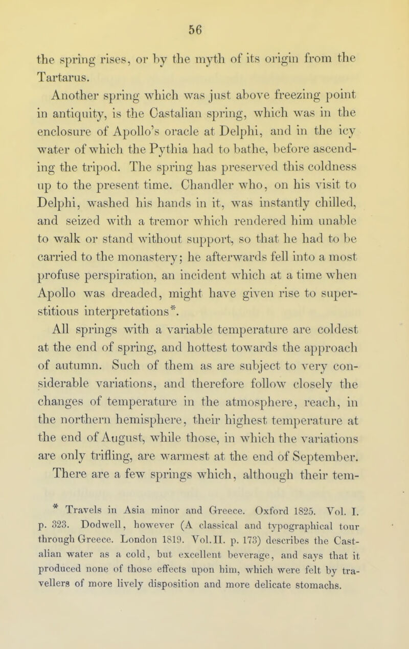 the spring rises, or hy the myth of its origin from the Tartarus. Another spring which was just above freezing point in antiquity, is the CastaUan spring, which was in the enclosure of Apollo's oracle at Delphi, and in the icy water of which the Pythia had to bathe, before ascend- ing the tripod. The spring has preserved this coldness up to the present time. Chandler who, on his visit to Delphi, washed his hands in it, was instantly chilled, and seized with a tremor which rendered him unable to walk or stand without support, so that he had to be carried to the monastery; he afterwards fell into a most profuse perspiration, an incident which at a time when Apollo was dreaded, might have given rise to super- stitious interpretations*. All springs with a variable temperature are coldest at the end of spring, and hottest towards the approach of autumn. Such of them as are subject to very con- siderable variations, and therefore follow closelv the changes of temperature in the atmosphere, reach, in the northern hemisphere, their highest temperature at the end of August, while those, in which the variations are only trifling, are warmest at the end of September. There are a few springs which, although their tem- * Travels in Asia minor and Greece. Oxford 1825. Vol. I. p. 323. Dodwell, h owever (A classical and typographical tour through Greece. London 1819. Vol.11, p. 173) describes the Cast- alian water as a cold, but excellent beverage, and says that it produced none of those effects upon him, which were felt by tra- vellers of more lively disposition and more delicate stomachs.