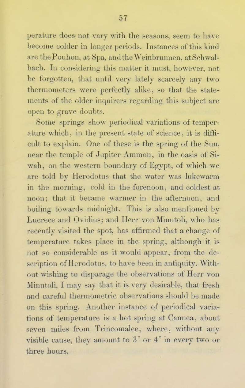 perature does not vary with the seasons, seem to have become colder in longer periods. Instances of this kind are thePouhon, at Spa, andtheWeinbrunnen, atSchwal- bach. In considering this matter it must, however, not be forgotten, that until \eiy lately scarcely any two thermometers were perfectly alike, so that the state- ments of the older inquirers regarding this subject are open to grave doubts. Some springs show periodical variations of tem))er- ature which, in the present state of science, it is diffi- cult to explain. One of these is the spring of the Sun, near the temple of Jupiter Ammon, in the oasis of Si- wah, on the western boundary of Egypt, of which we are told by Herodotus that the water was lukewarm in the morning, cold in the forenoon, and coldest at noon; that it became warmer in the afternoon, and boiling towards midnight. This is also mentioned by Lucrece and Ovidius; and Herr von Minutoli, M^ho has recently visited the spot, has affirmed that a change of temperature takes place in the spring, although it is not so considerable as it would appear, from the de- scription of Herodotus, to have been in antiquity. With- out wishing to disparage the observations of Herr von Minutoli, I may say that it is very desirable, that fresh and careful thermometric observations should be made on this spring. Another instance of periodical varia- tions of temperature is a hot spring at Cannea, about seven miles from Trincomalee, where, without any visible cause, they amount to 3° or 4° in every two or three hours.