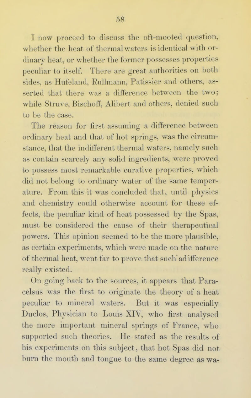 I now proceed to discuss the oft-mooted question, whether the heat of tliermalwaters is identical with or- dinary heat, or whether the former possesses properties pecuHar to itself. There are great authorities on both sides, as Hufeland, Rullmann, Patissier and others, as- serted that there was a difference between the two; while Struve, Bischoff, Alibert and others, denied such to be the case. The reason for first assuming a difference between ordinary heat and that of hot springs, was the circiuii- stance, that the indifferent thermal waters, namely such as contain scarcely any solid ingredients, were proved to possess most remarkable curative properties, which did not belong to ordinary water of the same temper- ature. From this it was concluded that, until physics and chemistry could otherwise account for these ef- fects, the peculiar kind of heat possessed by the Spas, must be considered the cause of their therapeutical powers. This opinion seemed to be the more plausible, as certain experiments, which were made on the nature of thermal heat, went far to prove that such adifference really existed. On going back to the sources, it appears that Para- celsus was the first to originate the theory of a heat peculiar to mineral waters. But it w^as especially Duclos, Physician to Louis XIV, who first analysed the more important mineral springs of France, who supported such theories. He stated as the results of his experiments on this subject, that hot Spas did not burn the mouth and tongue to the same degree as wa-