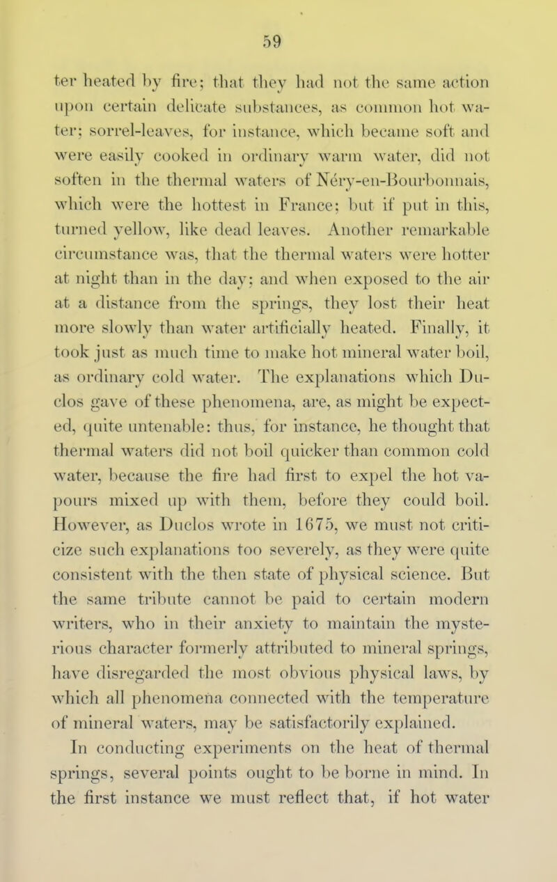 ter heated by fire; that they had not the same action u])on certain deUcate substances, as common hot wa- ter; sorrel-leaves, for instance, which became soft and were easily cooked in ordinary warm w^ater, did not soften in the thermal waters of Nery-en-Boiirbonnais, which were the hottest in France; but if put in this, turned yellow^, like dead leaves. Another remarkable circumstance \vas, that the thermal waters were hotter at night than in the day ; and when exposed to the air at a distance from the springs, they lost their heat more slowly than water artihciallv heated. Finally, it took just as much tune to make hot mineral water boil, as ordinary cold water. The explanations which Du- clos gave of these phenomena, are, as might be expect- ed, quite untenable: thus, for instance, he thought that thermal waters did not boil quicker than common cold water, because the fire had first to expel the hot va- pours mixed up w^ith them, before they could boil. How^ever, as Duclos w^ote in 1675, we must not criti- cize such explanations too severely, as they w^ere quite consistent wdth the then state of physical science. But the same tribute cannot be paid to certain modern writers, who in their anxiety to maintain the myste- rious character formerly attributed to mineral springs, have disregarded the most obvious physical laws, by which all phenomena connected wdth the temperature of mineral waters, may be satisfactorily explained. In conducting experiments on the heat of thermal springs, several points ought to be borne in mind. In the first instance we must reflect that, if hot water