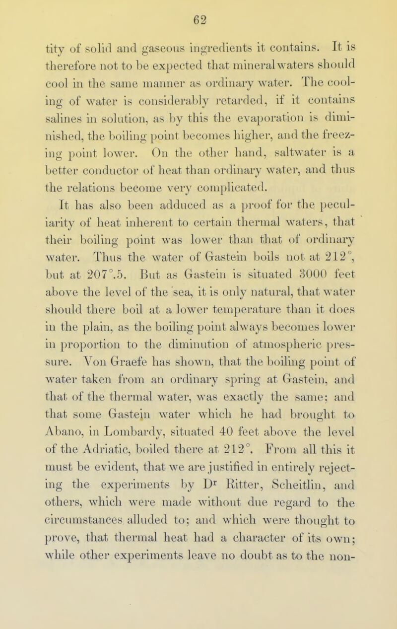 tity of solul and gaseous ingredients it contains. It is tlierefore not to be expected that mineral waters should cool in the same manner as ordinary water. The cool- ing of water is considerably retarded, if it contains salines in solution, as by this the evaporation is dimi- nished, the boiling point becomes higher, and the freez- ing point lower. On the othei' hand, saltwater is a better conductor of heat than ordinary water, and tlnis the relations become very complicated. It has also been adduced as a proof for the pecul- iarity of heat inherent to certain thermal waters, that their boiling point was lower than that of ordinary water. Thus the water of Gastein boils not at 212°, but at 207°.5. But as Gastein is situated 3000 feet above the level of the sea, it is only natural, that water should there boil at a low^er temperature than it does in the plain, as the boiling point ahvays becomes lower in proportion to the diminution of atmospheric pres- sure. Von Graefe has shown, that the boiling point of water taken from an ordinary spring at Gastein, and that of the thermal water, was exactly the same: and that some Gastein w^ater which he had brought to Abano, in Lombardy, situated 40 feet above the level of the Adriatic, boiled there at 212°. From all this it must be evident, that we are justified in entirely reject- ing the experhnents by D'^ Ritter, Scheitlin, and others, which were made without due regard to the circumstances alluded to: and which were thought to prove, that thermal heat had a character of its own; while other experiments leave no doubt as to the non-