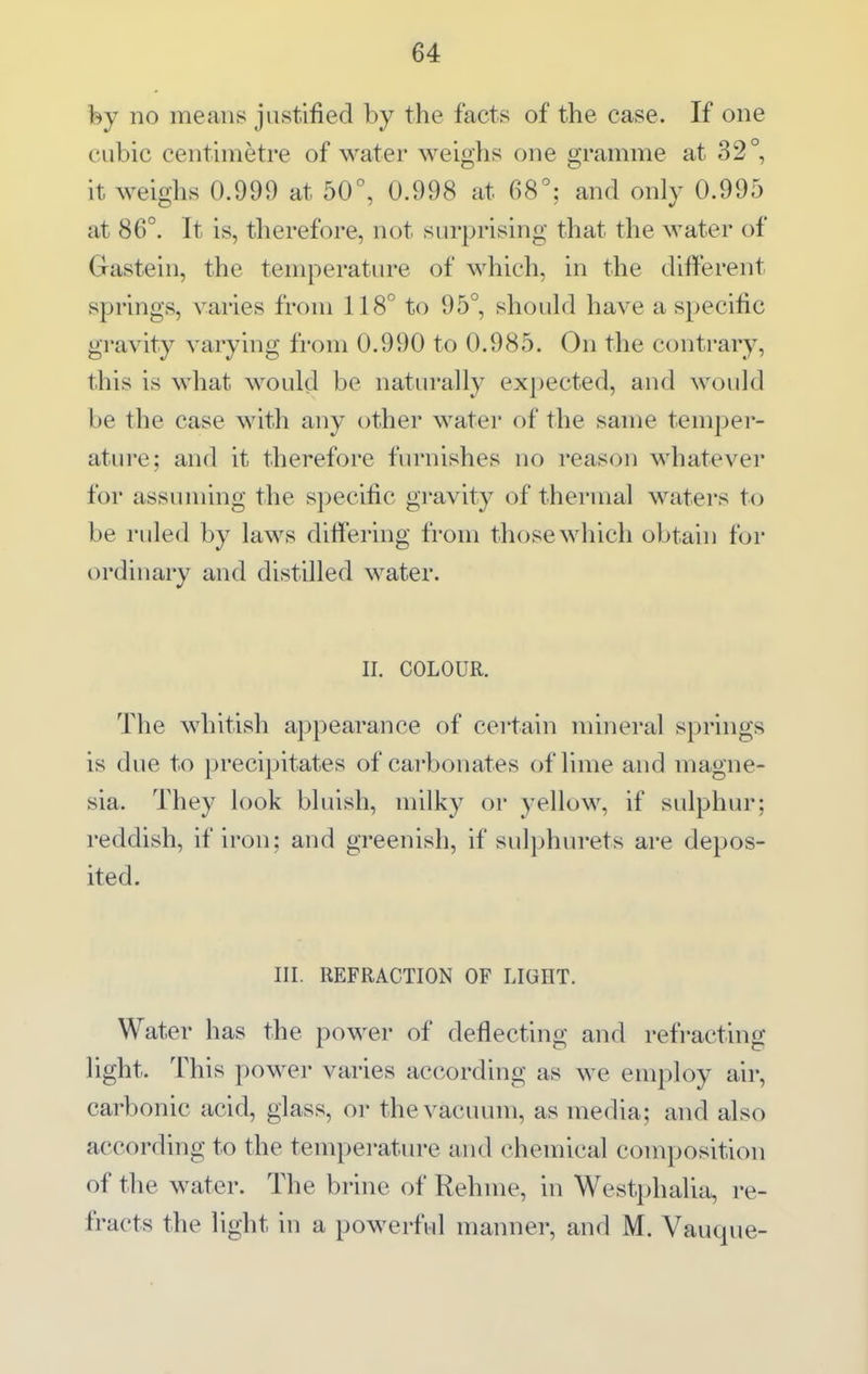 fey no means justified by the facts of the case. If one cubic centimetre of water weighs one gramme at 32°, it weighs 0.999 at 50°, 0.998 at 68°; and only 0.995 at 86°. It is, therefore, not surprising that the water of Gastein, the temperature of which, in the different springs, varies from 118° to 95°, should have a specific gravity varying from 0.990 to 0.985. On the contrary, this is what would be naturally expected, and would be the case with any other water of the same temper- ature; and it therefore furnishes no reason whatever for assuming the specific gravity of thermal watei's to be ruled by laws differing from those which obtain for ordinary and distilled water. II. COLOUR. The whitish appearance of certain mineral springs is due to precipitates of carbonates of lime and magne- sia. They look bluish, milky or yellow, if sulphur; reddish, if iron; and greenish, if sulphurets are depos- ited. III. REFRACTION OF LIGHT. Water has the power of deflecting and refracting light. This power varies according as we employ air, carbonic acid, glass, oi- the vacuum, as media; and also according to the temperature and chemical composition of the water. The brine of Rehme, in Westphalia, re- fracts the light in a powerful manner, and M. Vauque-