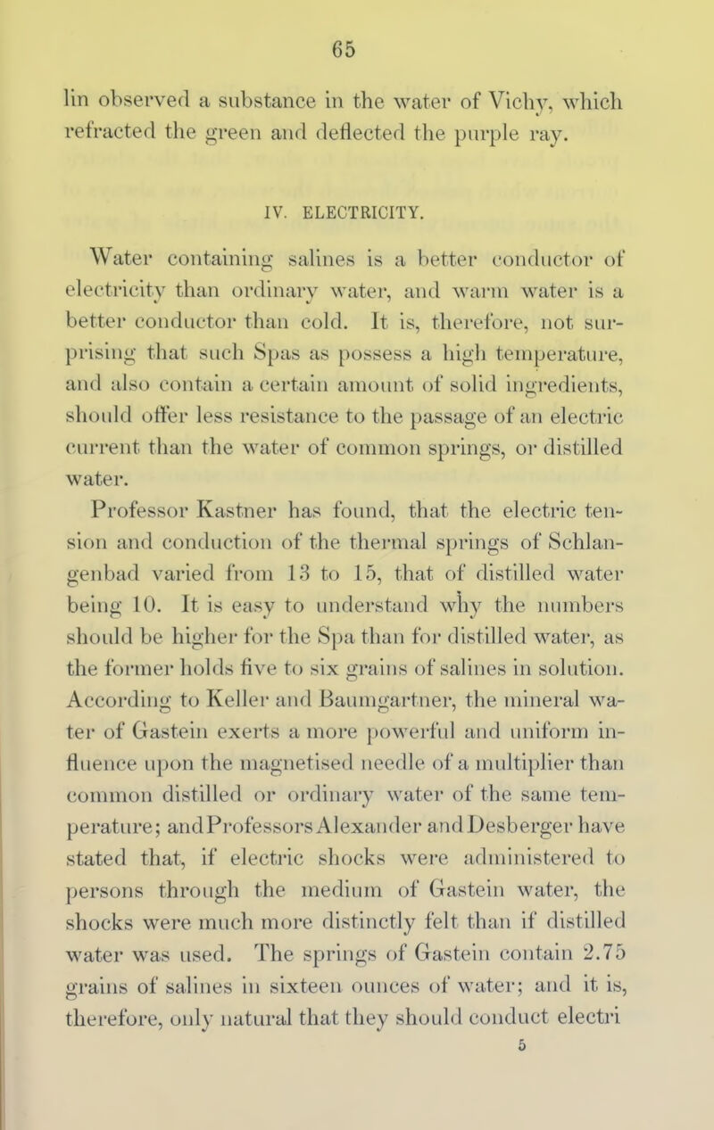 lin observed a substance in the water of Vichy, which refracted the green and deflected the purple ray. IV. ELECTRICITY. Water containing saUnes is a better conductor of electricity than ordinary water, and warm water is a better conductor than cold. It is, therefore, not sur- prising that such Spas as possess a high temperature, and also contain a certain amount of sohd iugredients, should offer less resistance to the passage of an electric current than the water of connnon springs, or distilled water. Professor Kastner has found, that the electric ten- sion and conduction of the thermal springs of Schlan- genbad varied from 13 to 15, that of distilled water being 10. It is easy to understand wliy the numbers should be higher for the Spa than for distilled water, as the former holds five to six grains of salines in solution. According to Keller and Baumgartner, the mineral wa- ter of Gastein exerts a more powerful and uniform in- fluence upon the magnetised needle of a multiplier than common distilled or ordinary water of the same tem- perature; andProfessors Alexander andDesberger have stated that, if electric shocks were administered to persons through the medium of Gastein water, the shocks were much more distinctly felt than if distilled water was used. The springs of Gastein contain 2.75 grains of salines in sixteen ounces of water; and it is, therefore, only natural that they should conduct electri 5