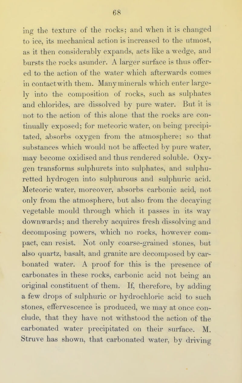 ing the texture of the rocks; and when it is changed to ice, its mechanical action is increased to the utmost, as it then considerably expands, acts like a wedge, and bursts the rocks asunder. A larger surface is thus offer- ed to the action of the water which afterwards comes in contact with them. Manymhierals which enter large- ly into the composition of rocks, such as sulphates and chlorides, are dissolved by pure water. But it is not to the action of this alone that the rocks are con- tinually exposed; for meteoric water, on being precipi- tated, absorbs oxygen from the atmosphere: so that substances which would not be affected by pure water, may become oxidised and thus rendered soluble. Oxy- gen transforms sidphm-ets into sulphates, and sulphu- retted hydrogen into sulphurous and sulphuric acid. Meteoric water, moreover, absorbs carbonic acid, not only from the atmosphere, but also from the decaying vegetable mould through which it passes in its w^ay downwards; and thereby acquires fresh dissolving and decomposing powers, M^hich no rocks, however com- pact, can resist. Not only coarse-grained stones, but also quartz, basalt, and granite are decomposed by car- bonated water. A proof for this is the presence of carbonates in these rocks, carbonic acid not being an original constituent of them. If, therefore, by adding a few drops of sulphuric or hydrochloric acid to such stones, effervescence is produced, we may at once con- clude, that they have not withstood the action of the carbonated water precipitated on their surface. M. Struve has shown, that carbonated water, by driving