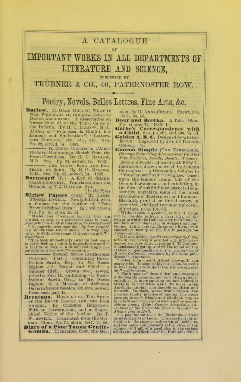 A CATALOGUE OK IMPOETAIT WORKS IE AIL DEPAETMEITS Of LITEEATURE MD SCIEICE, PUULISHED BY TRIJBNER & CO., 60, PATERNOSTER ROW. Poetry, Novels, Belles Lettres, Eine Ai'ts, &c. Barloy. Il Gran Rifiuto, What it WAS, Who made it, and how fatal to Dantk Alliuhieri. a dissertation ou Verses 58 to OS of tlio Third Cjiiito of the Inferno. By H. C. Barlow, M.D., Author of  Fninciscii da Riiuini. lier Lfiment and Vindication;  Leltera- tiira Dantesca, etc., etc., etc. 8vo. Pp. 22, sewed. Is. l.S()2. • Il Contf, Uc.olino e l'Arci- VEScovo RuooiRRi, a Sketch from the Pisan Chronicles. By H. C. Bartow, M.D. Svo. P|). 24, sewed. Is. lS(i2. • The Youno Kino and Ber- TRAND DE BoRN. By H. C. BaRLOW, M.D. Svo. Pp. 35, sowed. Is. 1802. Bariistortr (D.) a Key to Shaks- PEARE's Sonnets. Translated from the German by T. J. Graham. Svo. l^lnthe Press Billow Papers (the). By James Rd.s-sell Lowell. Newly Edited, with a Preface, by the Author of  Tom Brown's School Days. In I vol. crown 8vo Pp lyi). cluh 23. 6d. '• Miistorpieccs of 8 itiriuil liumoiir, tliey ure entitled, ns sucU, to n itcrmanent piucc in .\nie- rlcan,wl\ieh is Englisli literature.—/>'nV{/AVit'j>,' '• No one wlio ever iciid the ' lii'ilini; luip,m' can doubt timt true luimour of a very hinh oriler, is within the range of American gift.—  The iMJok imdoub'edjy owed its first vofrnc to party feeling ; hut it is impossible to ascribe to that cause only «< vride and enduring a po- pularity as it ha^ n.tw.*'—Sf>erOtti>r. • Second Series (.Vuthorised Kdition). Part I. coutaiuing Birdo- frcdom Sawin, Esq., to Mr. Hosea Biglow.—2. Mason and Slidell: a Yankee Idyll. Crown 8vo., sewed, price Is. Part II. containing—1. Birdo- fredum Sawin, lEsq., to Mr. Hosea Biglow. 2. A Message of JeH'erson Davis in Secret Session. Or. 8vo., sowed. Price each part Is. Breiitaiiu. Honour : or, The Story of the Brave Ca.spar and the Fair Anneel. By Clemens Brentano. With an Introduction, and a Biogra- phical Notice of the Author. By T. W. Appell. Translated from the (Jcr- man. 12mo. Pp. 74, clotli, 1847. 2s. (id. Diary of a Poor Young Gentle- woman. Translated from the Ger- man, by.M. AnnaCiTilds. Cj-owuSvo. cloth, ys. Od. Dour ana Bertha. A Tale. l8mo. Pp vi. and 72, 1S4S. Is. Giitlie's Correspoiiarnce with a Child. Svo. pp.viii. and 4f)s<. 7s. Gd. Golden A, B, C, Designed by Gu.stav KiiNio. Engraved by Julius Thater. Oblong. i>.s. Guoroo Simple (The Venerable), (Straiij/e Sar/rrisiiig Advent ii.rcscf) and his Five DiscioUs, Noodle, Doodle, H'li/eKcrr^ Zun)joud Foozle/ adorned with Fifty Il- lustrations, drawn on wood, by Alfred Crowquill. a Companion Vnlumo to  Munchausen and  Owlglass, based upon the famous Tamul tale of the Gooi'oo Paramartan. imd exhibiting, in the form of a skilfully-constructed con- secutive narrative, some of the finest specimens of Eastern wit and humour. Eloifantly printed on tinted p.-iper, in crown Svo. .i-ichlygiltornamental cover, gilt edges, price lO.s. Cd. Without such a specimen ns this it would not be poSNibIc to have a clear idea of the heijjht to wliich the Indians carry their hiimunr, and how niueh they revel in waggci y and bur- lesi|uc. It is a c mmtal Ciiili.>i i >i >s Houk, with engraving's worthy ot the fun it jjoi trays.— London Rf view,  Il isacollection oiciiihtexlrovngnnihifitwy lalen, appropriately illustrated with fifty draw- ings on wood.by AlfredCrowQuill. The volume is handsomely got up, and will be found worthy of close companionship witli the ' Adfvnturia of Mtisier Oivl{/Uiss,' produced by the same pub- lishers '*—^ptctatvr.  (Jthcr than quaint, Alfred Crowquill can scarcely be. In some of bis hcads,;too,iie seems to Iiave caught with spirit the Hindoo cliarac- ter.—.4/AewteKn;.  The humour of these riiliculouB adventures is thoroughly genuine, and very often quite ir- resistible. -V more amusing volnnie, indeed, is rarely to be met with, while the ni>ies in the Ai)]ieiidix display considerable erudition and research. In short, whoso would keep up the good old kindly jiracticc of makin;? Cnristnuis presents to one's iViends and relatives, nuu/ ijo far (ijield ouil ne.rer fall In with a gift so (iccci'l- ahle as a copy of the' Slranff- iiii'prisinu Ad- ventures of the Venerable C/ooroo Sirnjiti-.'^'— Allen's ItuJinn Moil.  A popular satire on the Brahmins current in several parts of India. The excellent intro- duction to the story or collection of incidents, and the notes and glossary at the close of the volume, will attord a good clue to the various habits and predilections of the Brahmins, which