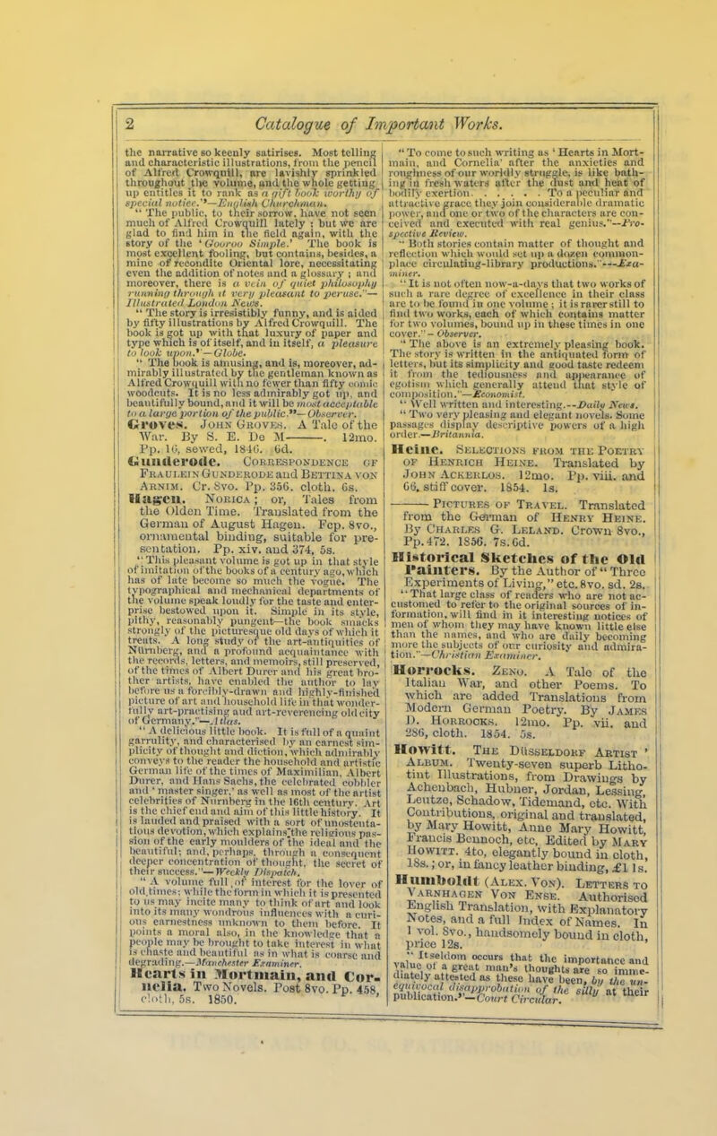 tlie narrative so keenly satirises. Most telliiia 1 and characteristic illustrations, from the pencil of Alfred Crowqnlll, are lavishly sprinkled throughout tlie volume, and the whole getting | up entitles it to rank as n ipft laal: ivorlhi/ of ^ special jiotiee.**—EnulUh Chtirchnutn. |  The public, to their sorrow, have not seen much of Alfred Crorquill lately ; but wc are glad to find him in tiic field again, with the story of the ' Gouruu Simple.' The book is most excellent foolinsj, but contains, besides, a mine of recondite Oriental lore, necessitatinK ; even the addition of notes and a glossary ; ana j moreover, there is a vliii of i/niut jMLoMpUy \ running throiojii it veri/ pleasant to 2}eriisc.— [ Illuntratctl London A'ctos. !  The story is irresistibly funny, and is aided [ by fifty illustrations by AlfredCrowquill. The book is got up with that luxury of paper and j type which is of itself, and in itself, o pleasure \ to look unon.^'—Gltjbe-  The book is amusinz, and is, moreover, ad- mirably illustrated by the gentleman known as i Alfred Crowquill with uo fewer than fifty eomir woodcuts. It is no less admirably got up, and beautifully bound, and it will be nudist accepUtble to a large portion of the public.— Uh-iercer. Grove**. John Grovkh. A Talc of the War. By S. E. Do M . r2mo. Pp. n;, sewed, 1810. lid. (liUIlllei'OdC. COBRESPONDENCE OF FuAUi.KiN Gu.NDERODE aud Bettin.a. von Arnim. Or. 8vo. Pp. 350. cloth. Cs. Ilagrcil. NoRiCA; or, 'J ales from the Olden Time. Translated from the German of August Hagen. Fop. 8vo., ornamental binding, suitable for pre- sentation. Pp. xiv. aud 374, 5s. This pleiisant volume is got up in that style of imitation of the books of a century ago, which has of late become so much the vogue. The typographical and mechanical departments of the volume speak loudly for the taste and enter- prise bestowed upon it. Simple in its style, pithy, reasonably pungent—the book sma'cks strongly of the picturesque old davs of which it treats. A long study of the art-antiquities of ; NUmberg, and a profound acquaintance with ' the rec(n-ds, letters, and memoirs, still preserved, j ofthe times of Albert Duror and his great hro- ' ther artists, have enabled the author to lay before us a forcililv-diawii and his-'hlv-finishe'd l)icture of art ami household life in'thiit wonder- tullv art-practising aud art-reverencing old city of Germany.—, I (!«s.  A delicious little book. It is full of a quaint garrulity, and characterised by an earnest sim- plicity of tliougbt and diction, which admirably conveys to the reader the household and artisti'c German life ofthe times of Maximilian, Albert Durer, and Hans Sachs, the celebrated cobbler and ' master singer,' as well as most of the artist celebrities of Niirnberg in (he 16th century. ,\rt is the chief eiulaiid aim of this little history- It is lauded and praised with a sort of unostenta- tious devotion, which explains'the reliiiious pas- sion of the early moulders of the ideal and the beautilul; and, perhaps, throiijrh a consequent deeper concentration of thoiiaht, the secret of their success.—Weel!l;i i)liij>aich.  A volume full,of interest for the lover of old.times; while thcfoirn in which it is presented to us may incite many to think of art and look into its many wondrous influences with a curi- ous earnestness unknown to them before. It points a moral also, in the knowledire that a people may be brought to take interest in what IS chaste and beautiful as in what is coarse and degrading.—ilfi)ioAc.i((r jErnminer. Hearts in ^Kortinain, anil Cor- nelia. Two Novels. Post 8vo. Pp. 4.^8 cln'J,, 5,s. 1850.  To come to such writing as ' Hearts in Mort- main, and Cornelia' after the anxieties and roughness of our worldly struggle, is like bath- ing in fresh waters after the dust ami heat of bodily exertion. . . . . . To a peculiar and attractive grace they join ctiusideraole dramatic Iiower, Budone or two of the characters are con- ceived and executed with real genius.—i'ro- 3j)cctive Hevitw. •• Both stories contain matter of thought and reflection which would .set ii]) a dozen coinraon- Iilace circulatiug-library productions. '—jPjio-  It is not often now-a-days that two woiks of such a rare degree of excellence in their class are to be found iu one volume ; it israrerstill to find two works, each of which contains matter for two volumes, bound up in these times in one co^'er.- Observer,  The above is an extremely pleasing book. The story is written in the antiquated form of letter.<, but its simplicity and good taste redeem it from the tediousncss nml apiiearance of egotism which generally attend tliat stvlc of composition.—£conomist. '■ 'iVell written and interesting.--Xiuifi; Jfcut.  Two very pleasing and elegant novels. Some passagi s display descriptive powers of a high order.—ifn'(an»ia, Heine. SELECnoN.s from tiik Poetry OF Henrich Heine. Translated by .John AcKERLos. 12nio. Pj). viii. and GO. stiflr cover. 1854. Is. PICTURE.S of Travel. Translated from the German of Henry Heine. By Charles G. Lelanb. Cro-wu 8vo., Pp.472. 1856. 7s. Gd. Historical Sketches of the Old I'aintcrs. By the Author of  Three Experiments of Living, etc. 8vo. sd. 28. That large class of readers who are not ac- customed to refer to the original sources of in- formation, will find in it interesting notices of men of whom tliey may have known little else than the mimes, and who are daily becoming more the subjects of cnir curiosity and admira- tion.—Chri.<ti(rn Examiner, Horrocks. Zeno. a Talo of the Italian War, and other Poems. To which are added Translations from Modern German Poetry. By James J). HoRRooK.s. 12mo. Pp. vii. aud 280, clotll. 1854. 5s. Howitt. The Dusseldokf Artist ' Album. Twenty-seven superb Litho- tint Illustrations, from Drawiuo-s by Achcnbach, Hubner, Jordan, Lessing Leutzo, Schadow, Tidemand, etc. With Contributions, original and translated, by Mary Howitt, Anne Mary Howitt, Irancis Bcunoch, etc. Edited by Mary liowiTT. 4to, elegantly bound in cloth, ISs. ;or, infancy leather binding, £1 is. Humboldt (Alex. Von). Letters to Varnhagen Von Ense. Atithorised English Translation, with Explanatory Notes, and a full Inde.x of Names. In I vol. Svo., handsomely bound in cloth, price 12s. valiU^'„?l''' ^^1 importance and ^^alue ol a great man's thoughts are so imme- diately attested as these have been.% / t/ n- equicocal (h.-<approhation of the stV/» at the r publieation.»'-Co«r« Circular, 