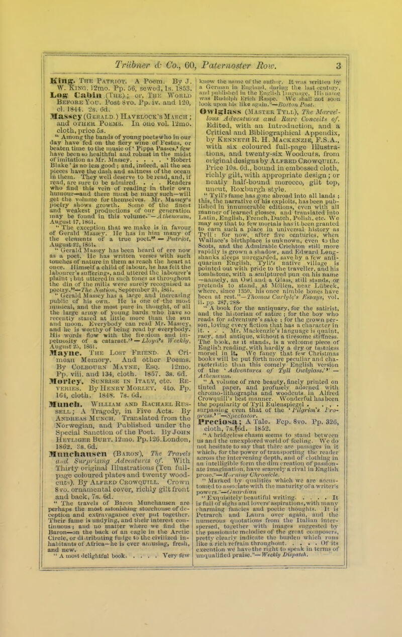 Klnff. The Patriot. A Poem. Bv J. W. KiXG. 12mo. Pp. 06, sewed, Is. 1803. €aUill (The) ; or, Thk Worui ; Before \ov. Post Svo. Pp. iv. aud 120, I cl. 1844. -Js. i3d. j Masscy (GEr!.\i,D.) II.welock'sMakcii ; aud oruKii Poems. Iu ouo vol. 12mo. cloth, price Os.  Among the bands of young poet»wIio in our day have fed on the ticry wine of Fcstiis, or beaten time to tlie nmsie of Pippa Pas^e».' few Iiave been so liealthful aud robust in the midst of imitation as Mr. .\tassey ' llobert Bial<e ' u no less good ; and, indeed, all the sea pieces have tite dash and saltness of the ocean in tliem. They well deserve to be read, and, if read, are sure to be admired. . . . Headers who flud this vein of reading in their own hmiiour—and there nuist be luan.y sueli—will get tlie v..kiine for themselves. Air. Masscy's poetry shows growth. .Some of the tine^t and weakest productions of our generation may be found iu this volume.'—J//lewaum, August 1, 1801.  The exception that we make is in favour of Geriild Slassey. Ite has in him many of tl>e elements of a true poet. — Fatriut, August-'i.lSill.  Lierald Massey has been heard of ere now as u poet. He has written verses with such touches nf nature in them as reach the heart at once. Himself a child of labour, he has felt the labourer's sutferings, aud uttered the labourer's plaint ; but uttered in such tones as throughout the din of the mills were surely recognised as poetry.—Tlic Aiiluiii, September 21, Isiil.  GeraUl Massey has a large and increasing public of his own. He is one of the most musical, and the most pure in thought, of all the large army of young bards who have so recently staled at little more than the sun aiul moon. Kverybody can read .Mr. .Massey, and he is worthy of being read by everybody. His words flow with the fie dom and im- petuosity of a cataract. — Lluyu's Wceklij, .•Vugiist 1*>1. Wayne. The Lost Friekd. A Cri- mean Memory. Aud other Poems. By CoLBOUKN Mayne, Esq. 12mo. Pp. viii. aud 134, cloth. 1857. 3s. Gd. Morley. .Sunrise in Italy, etc. Re- VEItlES. By HeXHV MOKLEV. 4to. Pj). IGl, cloth. 1848. 73. Od, Muncli. William and Rachael Ru.s- SELL; .V Tragedy, iu Five Acts. By Anbre.vs MiTNCH. Tiiuislated from the Norwegiau, aud Published under the Special iSauctiou of the Poet. By John Heyliqer Buht. 12ino. Pp. 12G.Loudon, 18i!2. :.s. Gd. jMlinchansen (Baron), Tlie Travels itnd $ufj)ii.tiiig Advtiituies of. With Tliirty original Illustrations (Ten full- page coloured plates aud twenty ■wood- cut^). By Alfred Crowquill. Crown 8vo. oruameutal cover, richly gilt front aud back, 7s. Cd.  The travels of Bnron ^(unchausen are perhaps the most astonishing^ storehouse of de- ception and extravagance ever put together. Their fame is undying, and their interest con- tinuous ; and no matter where we find the Baron—on the back of an eagle in the Arctic Circle, or dhlrihuting fuilge to the civilized in- haliitants of Africa—he is ever ainusing, fresh, and new.  A most delightful book Very few know the UHiue of the author. It w.us written Iiy a Geruijni iu lvu;;-liui'l, tlnrin;? the last ceutur.v, luiil iHililislied in the Kn.urli>h l.!ii:,-u;ige. Ilisuanie was Kudoliih Krieh llnspc. We sliul! not soon look upon his like iigaiu.—/Jos'toij I'aat. <>>rl^;Ias»i (.Master Tyll), 2'lie Mnrve!- lous Adveiilures and Hare Conceits of. Kdited, with an lutiodiictiou, and a Critical aud Bibliographical Appoudi.x, by Kenneth R. H. Mackenzie, F.S.A., with ,si.^ coloured full-page Illustra- tions, aud tweuty-.six Woodcuts, from original desigusby Alfred Crowquill. Price 10s. Gd., bound in embossed cloth, richly gilt, with ai)pro])riate design ; or neatly lialf-bouud morocco, gilt top, uiu-nt, Roxburgh style.  Tyll'sfame has gone abroad into all lands ; this, the narrative of his exploits, has been pub- lished in innumerable editions, even with all manner of learned glosses, and tninslated into Latin, English, French, Dutch, Polish, etc. \Vc may say that to few mortals has it been granted to earn such a i>lace in universal histor.v as T.vll : for now, after five centuries, when Wallace's birthplace is unknown, even to the Scots, and the Adinirahle Crichton still more rapidly is grown a shadow, and Kdward Lonjj- shanks sleeps unregarded, save by a few anti- quarian Knglish, Tyll's native village is pointed out with pride to tlie traveller, and his tombstone, with a sculptured pun (Ui his name —namely, an Owl aud a Glass, still stunds, or pretends to stand, .at MOUen, near LUheek, where, since WM, his once nimble bones liave been at rest.—Tlwman Carlijle's Ensai/s, vol. ii. pp. 287, '.'S*  \ hook for the antiquary, for the satirist, aud the liiitorian of satire ; for the boy who read< for ndveulure's sake : for the grown per- son, loving every fiction tliat has a cliaractcr in it. . . . .Mr. ^Mackenzie's language is quaint, racy, and antique, without a tiresome stiffness. The h)ok, as it stands, is a weljome piece of Eiiglis!! reading, with hardly a dry or tiistjless morsel in iU \Ve fancy that few Christmas books will be put forth more peculiar and eha- raeteriitic tluin this comely English version of the ^ Aduentiiroi of TyU Owhjlass.''' — At/tt'tiauait.  A volume of rare beauty, finely printed on tinted paper, and profusely adorned with chromo-litliographs and woodcuts in Alfred CrowiiuiU's best manner. Wonderful has been the popularity of Tyll Eulenspiegel . , , . surpassing even that of the ' rilyriiii's I'ro- fjriisti.*—SiJi'cUt.tor. Preciosa; A Talc. Fcp. 8vo. Pp.326, cloth, s.lGd. 1852.  .\ bridgcless chasm seems to stand between us and the unexplored world of feeling. We do not hesitate to say that tiiC'rv' arc passages in it which, for the power of tramiiorting the render across the intervening depth, and of c lotliing in an intelligible form the dim creation of passion- ate imagination, have scarcely a rival in English prose.— .!//•«in;/ Clironicle.  .Marked bv qualities which we are accus- tomed to a<so'iatc with the maturity of a writer's powers.—^V//rf;v//ri/i Exquisitely lieautiful writing It is full of sighs and lovers' aspirations, with manv c harming fancies and poetic thoughts. It I's Petrarch and Laura over ngaiii, and the numerous quotations from the Italian inter- spersed, together with images snggesteil by the passionate melodies of the gn at composers, iirettv clearly indicate the burden which rnna like a rich refrain throughout Of its execution we have the riglit to speak in terms of imqualitied praise.— Weekly DUpaUli.