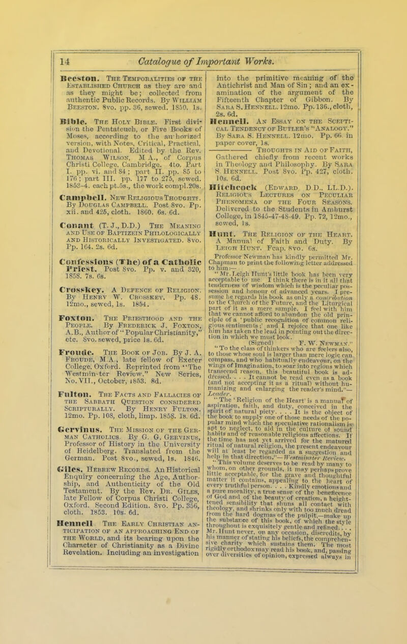 Becston. The Temporalities of the isTABLiSHED Church as tliey are and as they niipht be; collected from authentic Public Records. By William Beeston. 8vo. pp. 3G, sewed. 1S50. Is. Bible. The Holy Bible. First divi- sion the Pentateuch, or Five Books of Moses, according to the au lioiized version, with Notes, Crilic.il, I'rautical, and Devotional. Edited by tlio Rev. Thomas Wilson, M A., of Corpus Christi CoUeg-c. C'ambriiigo. 4to. P;u t I. pp. vi. and S4 ; p.art II. )ip. 85 to I7i'i; part III. jip. 177 to 275, sewed. 1853-4. cacbpt.-Os., the work comiil.206. Camplicl 1, New Religious Thoughte. By Douglas Campbell. Post 8vo. Pp. xii. and 426, cloth. 1860. 63. Cd. Cunant (T. J., D.D.) The Meanino AND Use of Baptizein Philolooically AND Historically lNVE.STi(iATED. 8vo. Pp. 1C4. 2s. 6d. Ctuifcssions (The) of a Catholic ITlC-st. Post Svo. Pp. V. and 320, 1S58. 7s. Cs. Crossihey. A Defence of Religion. By Henry W. Crosskey. Pp. 48. 12mo., sewed, Is. 1854. FoxtOll. The Priesthood and the People. By Frederick J. Foxton, A.B., Author of Popular Christianity, etc. Svo. sewed, price la. Cd. Froudc. The Book of Job. By J. A. Froude, M.A., late fellow of Exeter College. Oxford. Reprinted iVom The Wesfniin-tcr Review. New Scries, No. VII., October, iS.'iS. fid. Fulton. The Facts and Fallacies of THE Sabbath Question considered Scripturally. By Henry Fulton. 12mo. Pp. 108, cloth, limp. 1858. Is. Gd. Gervinus. The Mission of the Ger- man Catholics. By G. G. Gervinus, Professor of History in the University of Heidelberg. Tjanslatcd from the German. Post 8vo., sewed, Is. 184(i. Cwilcs. Hebrew Records. An Historical Enquiry concerning the Age, Author- ship, and Authenticity of the Old Testament. By the Rev. Dr. Giles, late Fellow of Corpus Christi College, Oxford. Second Edition. 8vo. Pp. 350, cloth. 1853. 10s. 6d. Hennell The Early Christian an- ticipation of an approaching End of THE World, and its bearing upon the Character of Christianity as a Divine Revelation. Including an iuvestigation into the primitive meaning of tho Antichrist and Man of Sin ; and an ex- amination of the argument of the Fifteenth Chapter of Gibbon. By Sara S, Hennell. 12mo. Pp. 130., cloth, 28. 6d. Hennell. An Es.say on the Scepti- cal Tendency OF Butler's Analogy. By Sara S. Hennell. 12iiio. Pp. Oti in paper cover. Is. Thoughts IN Aid OF Faith, G.'itliered chiefly from recent works in Theology and Pliilo.sophy. By Sara S. Hennell. Po.'it Svo. i'p. 427, cloth. 10s. Od. Hitchcock (Edward. D.D.. LL.D.). Relioiocs Lectures on Peculiar Phenomena of the Four Seasons. Delivered to the Students in Amliurst CollcRC, in 1S45-47-4S-49. Pp. 72, r2mo., sewed. Is. Hunt. The Religion of the Heart. A Manual of F.aith and Duty. By Leich Hunt. Fcap. 8vo. Os. Profi'sfor Newinni) linn tdiidl.v perniittetl Jfr. Chajmiaii to print the (iillowiiig lettur addicssCfl to him:— '• Mr. r.eigli IlmU'.'i littip liook has been very acceptable to me I think there is in it all llmt tenderness nf wisdom whieh is the pccnliar pos- session and honour ot advanced years. I prt- smnc he regards his hook as only a ronlriiiiitiun to the Chnrch of the rntnrc, and the Lilnrj-'ical part of it ns a mere sample. I feel with him that we cannot atlbrd to abandon the old prin- ciple of a 'pnblic recognition of common rcli- I gious sentimentsand I rc,)oice that one like i him has taken the lead in pointing out the direc- tion in wliich we must look. (Signedl F. W. Nkwmax.  To the class of thinkers who arc feelers also, to those whose soul is larger than mere logic can compass, and who habitually endearonr, on the wings of Imagination, to soar into reirions which transcend reason, this beaiitilul hook is ad- dressed. ... It cannot be read even as a book (and not aceeiitina it as a ritual! without hu- manizing and enlarging the reader's mind.—  The ' Religion of the Heart' is a maunaFof aspiration, faith, and dutv, conceived in the snirjt of natural piety. ... It is the object of the book to supjily one of those needs of the po- pular mind which the spceulutive ralioniilism is- apt to neglect, to aid in the culture ot sound habits and of reasonable religious atfections. If the time has not ytt arrived for the mature<i ritual of natural religion, the present endeavour will at least be regarded as a susgestion and f'P 'II that direction.—irM^mWi'i';- Herlcv: •■ This volume deserves to be read bv manv to wliom.on other grounds, it may perhaps prove little acceptable, for the grave and tli(nigh(ful matter it coiitniiis, aiipcaling to the heart of every truthful iierson. . . . Kindly emotions and a pure morality, a true sense of the benetieoni e ot God and of the beaulv of creation, a hci^ht- teued sensibility that slums all contact with thcolosry, and shrinks onlv with too much dread from the hard dogmas of the pulpit,—make up the substiu'.ce of this book, of which the style thronghout is exquisitely gentle and rctined. ^. . Air. Hunt never, on any occasion, discredits bv his manner of stating his beliefs, the comprelien- sivc charity •Bhieh sustains them. The most rigully orthodox may read his book, and, passing over diversities of opinion, expressed always in