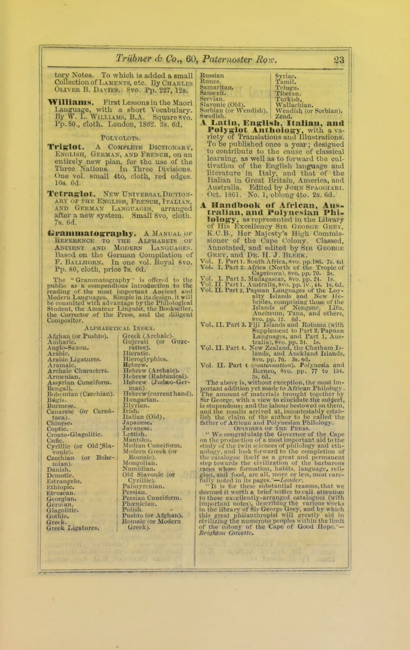 33 tory Notes. To which is added a small Collection of Laments, etc. By Charles Oliver B. Davies. Svo. I'p. 227, 12s. 'Wllliaill»i. First Lessons in the Jlaori Lautfuago, with a short \'ocabulary. By W. L. Williams, B.A. Square Svo. Pp.80., cloth. London, 1862. 3s. Cd. POLYOtOTS. Trifflot. A Complete Dictionary, EN(iLisH, German, and French, on an entirely new plan, for the use of the Three Nations. In Throe Divisions. One vol. small 4to, cloth, red edges. 10s. 6d. Tetragrlot. New UNIVER.SAL Diction- ary OF THE English, French, Italian, AND German LANuuAdEs, arranged after a new system. Small Svo, cloth, s. Gd. Graiiimatogrraphy. A Manual op Beeerence to the Alphabets of Ancient and Modern Languages. Bas'^d on the German Compilation of P. Ballhorn. In one vol. Royal Svo. Pp. 80, cloth, price 78. 6d. The  Gramniatography ■' is offortd to the p>ibli(! as a compeiKlious introduction to the readini: of the most important Auiient anil Modern Languages. Simple in its de.-^iv'n. it will he consulted with advantage by the Philological Student, the .Vmateur Unjiuist, the Bwikseller, the Corrector of the Press, and tlic lUliyeut Compositor. Alphabetical Iuvkx. Greek (.Vrchaic). Gnjcrati (or Giize- rattee). Hieratic Afghan (or Fushto), Amiiaric. Anglo-Saxon. Aialilc. Arabic Ligatures. Aramaic. Archaic Cliaractcrs. Armenian. Asiiyrian Cimeiform. Bengali. Bolu mian (Cicchian). Bwgis. Burmese. Canarese (or Cnnift- taca). Chinese. Coptic. Croato-Glagolitic. Cntic. Cyrillic (or OldlSla- vonie). Czechian (or Bohe- mian). Danish. Demotic. Estrangelo. Ethiopie. Etruscan. (ieorgian. i German. ! Glagolitic. Gothic. I Greek. I Greek Ligatiirex. I Hieroglyphics. Heiirewl Hebrew (Archaic). Hebrew (Rabbinical). Hebrew (JudsDO-Ger- nian) Hebrew (cnrrent hand). Ilun^ariau. Ili.vrian. Irish. Italian (Old). Japanese. .Javanese. Lettish. -Mantsliu. Median Cnneiform. .Modern Greek (or Koinaic). Jhmijolian. Nnmidian. Old Slavonic (or Cyrillic). Palmyrcnian. Persiaji. Persian Cuneiform. PhaMiician. Polish. Pushto (or Afghan). Uomaic lor Modern Greek). Russian Runes. Saninritiin. i Sanscrit. Serx'ian. Slavonic (Old). Sorbian (tir Wendish). Swedish. Syriac. Tamil. Tclugn. Tibetan. Turkish. Wallachian. Wendisli (or Sorbian). ZCnd. 1 Latin, Eiii^llsli, Italian, and I'ulyglut Antliulocry, with a va- riety of Translations and Illustrations. To be published once a year; designed to contribute to the cause of classical learning, as well as to forward the cvil- tivatiou of the English language and literature in Italy, and that of the Italian in Great Britain, America, and Australia. Edited by John Spa(!<iiari. Oct. ISGl. No. 1, oblong 4to. 2s. Gd. A Handbook of African, Aus- tralian, and Polynesian l*lii- 1olO{|;y, as represented in the Library of His Excellency Sir GEonaE Grey, K.C.B., Her Majesty's High Commis- sioner of the Cape Colony. Classed, -Viniotated, and edited by Sir Geor(je Grey, and Dr. H. J. Bleek. Vol. I. Part I. South Africa, Kvo. pp.lSfl. 7s. 6d Vol. I. Part 2. Africa (North of the Tropic of Caajricorn i, Svo. pp. 70. 2s. Vol. I. Part 3. Madagascar, Svo. pp. 24. Is. Vol. II. Part 1. Australia, 8vo. pp. iv.,44. Is. Gd. Vol. II. Part 2. Papuan Languages of the Loy- alty Islands and New He- brides, comprising those of the Islands of Ncngone, ],ifu, Aneitcinn, Tana, and others, Svo. pp. 12. Ud. Vol. II. Part 3. Fiji Islands and Rotuma (with Supplenieut to Part 2, Papuan Language's, and Part 1, Aus- tralia), Svo. pp. 31. Is. Vol. II. Part t. Xew Zealand, the Chatham Is- lands, and Auckland Islands, Svo. pp. 76. 3s. Hd. Vol. II. Part 4 (coittiHiuUiuii). Polynesia and Borneo, Svo. pp. 77 to 3s. 6d. The above is, without exception, the most hu- portant addition j et made to African Philology. The amoimt of materials brought together by Sir George, with a view to elucidate the subject, is stupendous; and the labour bestowed on tbeni, and the results arrived at, iucontestably estab- lish the claim of the author to be called the father of African and Polynesian Philology. Ol'lXIOXS OF TIIK PliUSS. '■ We I'ougratulate the Governor of the Cape on the production of a most important aid to the study of tlu' twin sricuces of iiliilolog.y and eth- uoloirv, and look forward to the completion of the catalogue itself as a great and iiermanent step towards the civilization of the barbarous races who.«o formation, habits, language, reli- gion, and food, arc all, more or le«, most care- fully noted ill its i>ages.—f,etiilc'r. It is for these substantial reasons,that we deemed it worth a brief notice to call attention to these exrelleiitly-arrangcd catalogues (with important notes), describing the vanous works in the library of Sir George Grey, and by which this great philanthropist will greatly aid in civilizing the numerous peoples within the limit of the colony of the Cape of Good Hope. '— Briijluoii Gazette.