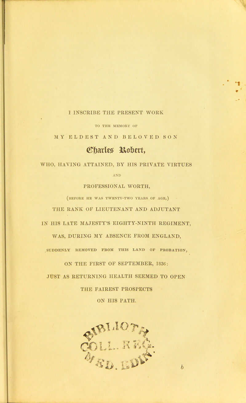 9 f 1 INSCRIBE THE PRESENT WORK TO THE MEMORY OP MY ELDEST AND BELOVED SON ^Sarleis: l^obert, WHO, Having attained, by his private virtues AND PROFESSIONAL WORTH, (before he was twenty-two years of age,) THE RANK OF LIEUTENANT AND ADJUTANT IN HIS LATE MAJESTY’S EIGHTY-NINTH REGIMENT, WAS, DURING MY ABSENCE FROM ENGLAND, SUDDENLY REMOVED FROM THIS LAND OP PROBATION, ON THE FIRST OF SEPTEMBER, 1836: JUST AS RETURNING HEALTH SEEMED TO OPEN THE FAIREST PROSPECTS ON HIS PATH.
