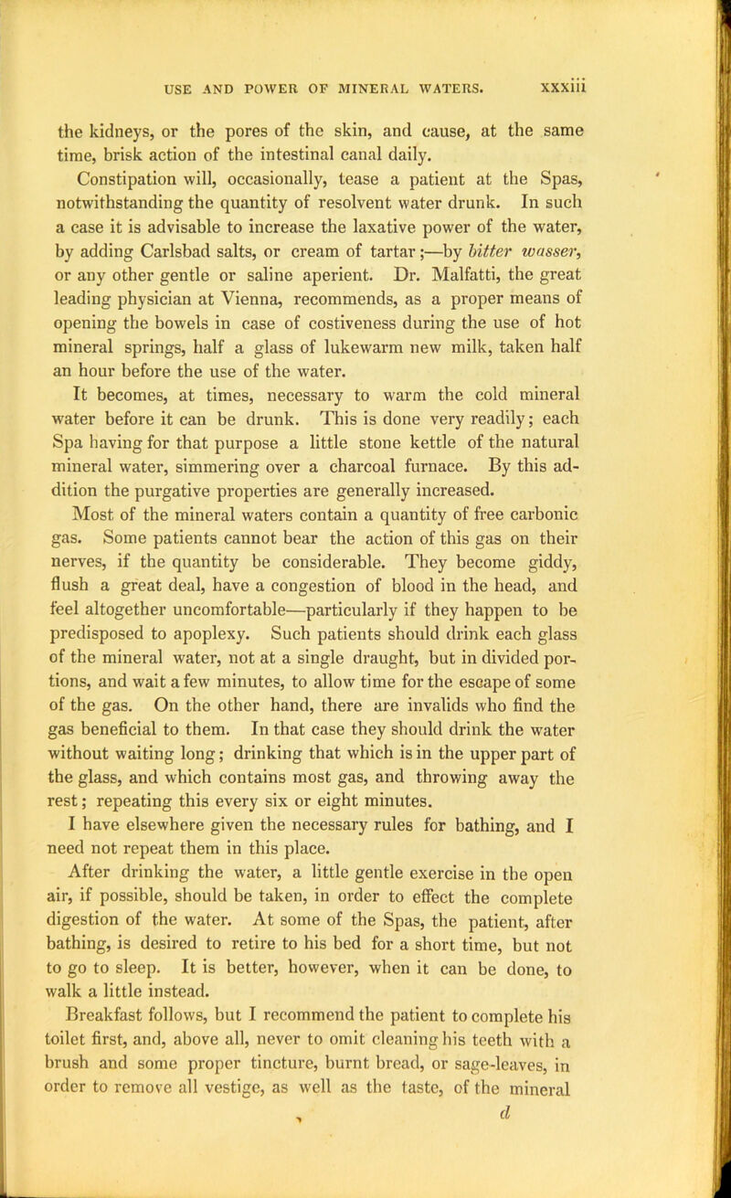 the kidneys, or the pores of the skin, and cause, at the same time, brisk action of the intestinal canal daily. Constipation will, occasionally, tease a patient at the Spas, notwithstanding the quantity of resolvent water drunk. In such a case it is advisable to increase the laxative power of the water, by adding Carlsbad salts, or cream of tartar;—by hitter wasser, or any other gentle or saline aperient. Dr. Malfatti, the great leading physician at Vienna, recommends, as a proper means of opening the bowels in case of costiveness during the use of hot mineral springs, half a glass of lukewarm new milk, taken half an hour before the use of the water. It becomes, at times, necessary to warm the cold mineral water before it can be drunk. This is done very readily; each Spa having for that purpose a little stone kettle of the natural mineral water, simmering over a charcoal furnace. By this ad- dition the purgative properties are generally increased. Most of the mineral waters contain a quantity of free carbonic gas. Some patients cannot bear the action of this gas on their nerves, if the quantity be considerable. They become giddy, flush a great deal, have a congestion of blood in the head, and feel altogether uncomfortable—particularly if they happen to be predisposed to apoplexy. Such patients should drink each glass of the mineral water, not at a single draught, but in divided por- tions, and wait a few minutes, to allow time for the escape of some of the gas. On the other hand, there are invalids who find the gas beneficial to them. In that case they should drink the water without waiting long; drinking that which is in the upper part of the glass, and which contains most gas, and throwing away the rest; repeating this every six or eight minutes. I have elsewhere given the necessary rules for bathing, and I need not repeat them in this place. After drinking the water, a little gentle exercise in the open air, if possible, should be taken, in order to effect the complete digestion of the water. At some of the Spas, the patient, after bathing, is desired to retire to his bed for a short time, but not to go to sleep. It is better, however, when it can be done, to walk a little instead. Breakfast follows, but I recommend the patient to complete his toilet first, and, above all, never to omit cleaning his teeth with a brush and some proper tincture, burnt bread, or sage-leaves, in order to remove all vestige, as well as the taste, of the mineral