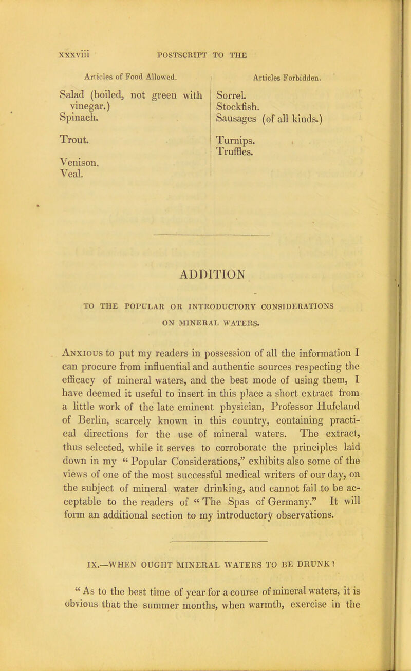 Articles of Food Allowed. Articles Forbidden. Salad (boiled, not green with Sorrel. Stockfish. Sausages (of all kinds.) vinegar.) Spinach. Trout. Turnips. Truffles. Venison. Veal. ADDITION TO THE POPULAR OR INTRODUCTORY CONSIDERATIONS ON MINERAL WATERS. Anxious to put my readers in possession of all the information I can procure from influential and authentic sources respecting the efficacy of mineral waters, and the best mode of using them, I have deemed it useful to insert in this place a short extract from a little work of the late eminent physician, Professor Plufeland of Berhn, scarcely known in this country, containing practi- cal directions for the use of mineral waters. The extract, thus selected, while it serves to corroborate the principles laid down in my “ Popular Considerations,” exhibits also some of the views of one of the most successful medical writers of our day, on the subject of mineral water drinking, and cannot fail to be ac- ceptable to the readers of “ The Spas of Germany.” It will form an additional section to my introductory observations. IX.—WHEN OUGHT MINERAL WATERS TO BE DRUNK 1 “ As to the best time of year for a course of mineral waters, it is obvious that the summer months, when warmth, exercise in the
