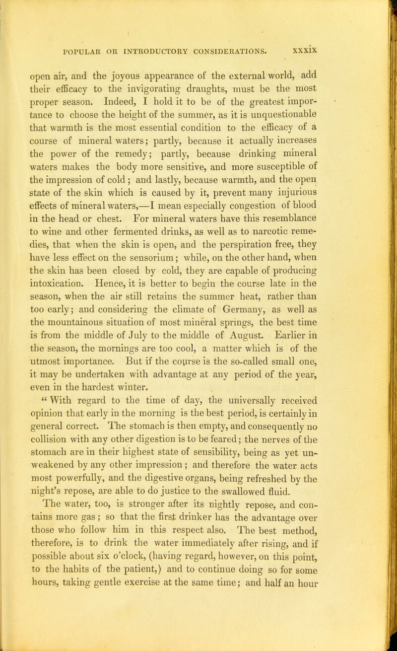 open air, and the joyous appearance of the external world, add their efficacy to the invigorating draughts, must be the most proper season. Indeed, I hold it to be of the greatest impor- tance to choose the height of the summer, as it is unquestionable that warmth is the most essential condition to the efficacy of a course of mineral waters; partly, because it actually increases the power of the remedy; partly, because drinking mineral waters makes the body more sensitive, and more susceptible of the impression of cold; and lastly, because warmth, and the open state of the skin which is caused by it, prevent many injurious effects of mineral waters,—I mean especially congestion of blood in the head or chest. For mineral waters have this resemblance to wine and other fermented drinks, as well as to narcotic reme- dies, that when the skin is open, and the perspiration free, they have less effect on the sensorium; while, on the other hand, when the skin has been closed by cold, they are capable of prod-ucing intoxication. Hence, it is better to begin the course late in the season, when the air still retains the summer heat, rather than too early; and considering the climate of Germany, as well as the mountainous situation of most mineral springs, the best time is from the middle of July to the middle of August. Earlier in the season, the mornings are too cool, a matter which is of the utmost importance. But if the course is the so-called small one, it may be undertaken with advantage at any period of the year, even in the hardest winter. “ With regard to the time of day, the universally received opinion that early in the morning is the best period, is certainly in general correct. The stomach is then empty, and consequently no collision with any other digestion is to be feared; the nerves of the stomach are in their highest state of sensibility, being as yet un- weakened by any other impression ; and therefore the water acts most powerfully, and the digestive organs, being refreshed by the night’s repose, are able to do justice to the swallowed fluid. The water, too, is stronger after its nightly repose, and con- tains more gas; so that the first drinker has the advantage over those who follow him in this respect also. The best method, therefore, is to drink the water immediately after rising, and if possible about six o’clock, (having regard, however, on this point, to the habits of the patient,) and to continue doing so for some hours, taking gentle exercise at the same time; and half an hour