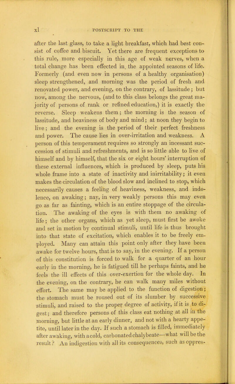 after the last glass, to take a light breakfast, which had best con- sist of coffee and biscuit. Yet there are frequent exceptions to this rule, more especially in this age of weak nerves, when a total change has been effected in, the appointed seasons of life. Formerly (and even now in persons of a healthy organisation) sleep strengthened, and morning was the period of fresh and renovated power, and evening, on the contrary, of lassitude ; but now, among the nervous, (and to this class belongs the great ma- jority of persons of ranlc or refined education,) it is exactly the reverse. Sleep weakens them; the morning is the season of lassitude, and heaviness of body and mind; at noon they begin to live; and the evening is the period of their perfect freshness and power. The cause lies in over-irritation and weakness. A person of this temperament requires so strongly an incessant suc- cession of stimuli and refreshments, and is so little able to live of himself and by himself, that the six or eight hours’ interruption of these external influences, which is produced by sleep, puts his whole frame into a state of inactivity and inirritability; it even makes the circulation of the blood slow and inclined to stop, which necessarily causes a feeling of heaviness, weakness, and indo- lence, on awaking; nay, in very weakly persons this may even go as far as fainting, which is an entire stoppage of the circula- tion. The awaking of the eyes is with them no awaking of life; the other organs, which as yet sleep, must first be awoke and set in motion by continual stimuli, until life is thus brought into that state of excitation, which enables it to be freely em- ployed. Many can attain this point only after they have been awake for twelve hours, that is to say, in the evening. If a person of this constitution is forced to walk for a quarter of an hour early in the morning, he is fatigued till he perhaps faints, and he feels the ill effects of this over-exertion for the whole day. In the evening, on the contrary, he can walk many miles without effort. The same may be applied to the function of digestion; the stomach must be roused out of its slumber by successive stimuli, and raised to the proper degree of activity, if it is to di- gest; and therefore persons of this class eat nothing at all in the morning, but little at an early dinner, and not with a hearty appe- tite, until later in the day. If such a stomach is filled, immediately after awaking, withacold, carbonated chalybeate what will be the result? An indigestion with all its consequences, such as oppi’es-