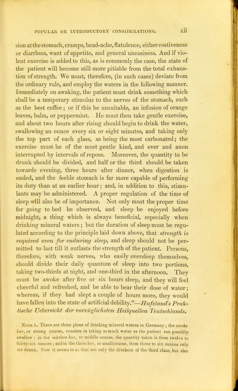 sion at the stomach, cramps, head-ache, flatulence, either costiveness or diarrhoea, want of appetite, and general uneasiness. And if vio- lent exercise is added to this, as is commonly the case, the state of the patient will become still more pitiable from the total exhaus- tion of strength. We must, therefore, (in such cases) deviate from the ordinary rule, and employ the waters in the following manner. Immediately on awaking, the patient must drink something which shall be a temporary stimulus to the nerves of the stomach, such as the best coffee; or if this be unsuitable, an infusion of orange leaves, balm, or peppermint. He must then take gentle exercise, and about two hours after rising should begin to drink the water, swallowing an ounce every six or eight minutes, and taking only the top part of each glass, as being the most carbonated; the exercise must be of the most gentle kind, and ever and anon interrupted by intervals of repose. Moreover, the quantity to be drunk should be divided, and half or the third should be taken towards evening, three hours after dinner, when digestion is ended, and the feeble stomach is far more capable of performing its duty than at an earlier hour; and, in addition to this, stimu- lants may be administered. A proper regulation of the time -of sleep will also be of importance. Not only must the proper time for going to bed be observed, and sleep be enjoyed before midnight, a thing which is always beneflcial, especially when drinking mineral waters; but the duration of sleep must be regu- lated according to the principle laid down above, that strength is required even for enduring sleep, and sleep should not be per- mitted to last till it outlasts the strength of the patient. Persons, therefore, with weak nerves, who easily oversleep themselves, should divide their daily quantum of sleep into two portions, taking two-thirds at night, and one-third in the afternoon. They must be awoke after five or six hours sleep, and they will feel cheerful and refreshed, and be able to bear their dose of water; whereas, if they had slept a couple of hours more, they would have fallen into the state of artificial debility.”—Hufeland^s Prak- tische Uebersicht der vorzuglichsten Heilquellen Teutschlands. Note 1. There are three plans of drinking mineral waters in Germany ; the starke kur, or strong course, consists in taking as much water as the patient can possibly swallow : in the mittlere kur, or middle course, the quantity taken is from twelve to thirty-six ounces ; and in the kleineknr, or small course, from throe to six ounces only are drunk. Now it seems to us that not only the drinkers of the third class, but also
