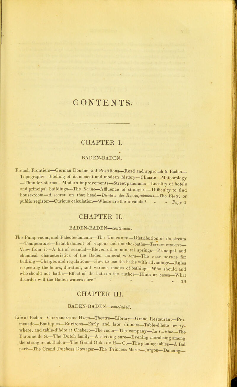 CONTENTS. CHAPTER I. BADEN-BADEN. French Frontiers—German Douane and Postilions—Road and approach to Baden Topography—Etching of its ancient and modern history—Climate—Meteorology —Thunder-storms—Modern improvements—Street panorama—Locality of hotels and principal buildings—The Sonne—Affluence of strangers—Difficulty to find house-room—A secret on that head—Bureau des Renseignemens—The Blatt, or public register—Curious calculation—Where are the invahds 1 - - Page 1 CHAPTER II. BADEN-BADEN—continued. The Pump-room, and Paleotechnicum—The Uhsprung—Distribution of its stream —Temperature—Establishment of vapour and douche-baths Terrace couverte View from it—A bit of scandal—Eleven other mineral springs Principal and chemical characteristics of the Baden mineral waters—The best hotels for bathing—Charges and regulations—How to use the baths with advantage Rules respecting the hours, duration, and various modes of bathing—Who should and who should not bathe—Effect of the bath on the author—Hints at cases What disorder will the Baden waters cure? - - . - 13 CHAPTER HI. B ADEN-BA DEN—concluded. Life at Baden—Conversation-Haus—Theatre—Library—Grand Restaurant Pro- menade—Boutiques—Environs—Early and late dinners—Table-d’hfite every- where, and table-d’hfite at Chabert—The room—The company—La C'ltisinc—The Baronne de S.—The Dutch family—A striking cure—Evening moralising among the strangers at Baden—The Grand Duke de H— C.—The gaming tables A Bal pare—The Grand Duchess Dowager—The Princess Marie—Jargon—Dancing