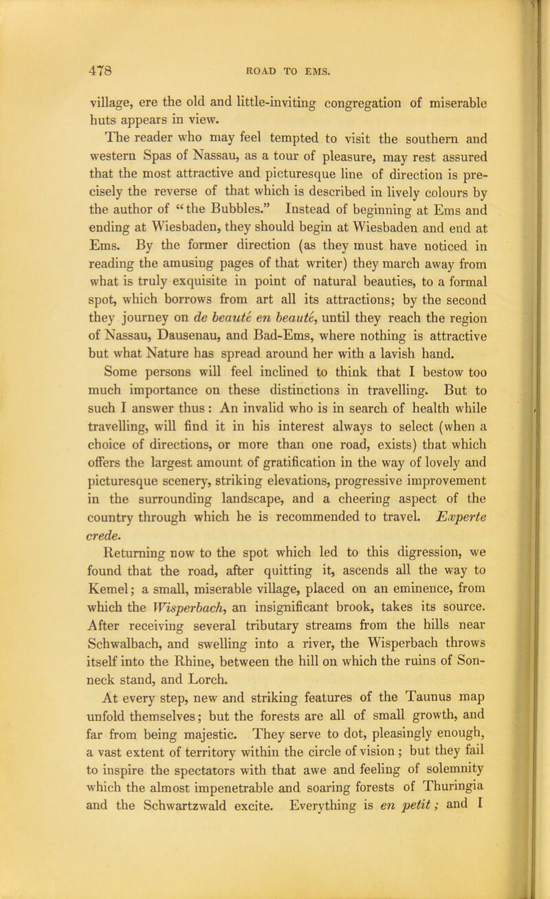 village, ere the old and little-inviting congregation of miserable huts appears in view. The reader who may feel tempted to visit the southern and western Spas of Nassau, as a tour of pleasure, may rest assured that the most attractive and picturesque line of direction is pre- cisely the reverse of that which is described in lively colours by the author of “ the Bubbles.” Instead of beginning at Ems and ending at Wiesbaden, they should begin at Wiesbaden and end at Ems. By the former direction (as they must have noticed in reading the amusing pages of that writer) they march away from what is truly exquisite in point of natural beauties, to a formal spot, which borrows from art all its attractions; by the second they journey on de heaut'c en heaute, until they reach the region of Nassau, Dausenau, and Bad-Ems, where nothing is attractive but what Nature has spread around her with a lavish hand. Some persons will feel inclined to think that I bestow too much importance on these distinctions in travelling. But to such I answer thus: An invalid who is in search of health while travelling, will find it in his interest always to select (when a choice of directions, or more than one road, exists) that which otFers the largest amount of gratification in the way of lovely and picturesque scenery, striking elevations, progressive improvement in the surrounding landscape, and a cheering aspect of the country through which he is recommended to travel. Eccperte crede. Returning now to the spot which led to this digression, we found that the road, after quitting it, ascends all the way to Kernel; a small, miserable village, placed on an eminence, from which the Wisperhach, an insignificant brook, takes its source. After receiving several tributary streams from the hills near Schwalbach, and swelling into a river, the Wisperbach throws itself into the Rhine, between the hill on which the ruins of Son- neck stand, and Lorch. At every step, new and striking features of the Taunus map unfold themselves; but the forests are all of small growth, and far from being majestic. They serve to dot, pleasingly enough, a vast extent of territory within the circle of vision ; but they fail to inspire the spectators with that awe and feeling of solemnity which the almost impenetrable and soaring forests of Thuringia and the Schwartzwald excite. Everything is en petit; and I