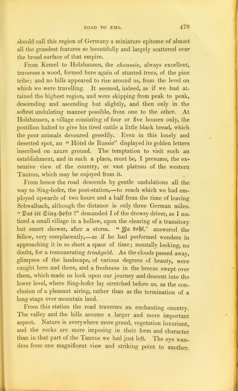 should call this region of Germany a miniature epitome of almost all the grandest features so bountifully and largely scattered over the broad surface of that empire. From Kernel to Holzhausen, the chaussee, always excellent, traverses a wood, formed here again of stunted trees, of the pine tribe; and no hills appeared to rise around us, from the level on which we were travelling. It seemed, indeed, as if we had at- tained the highest region, and were skipping from peak to peak, descending and ascending but slightly, and then only in the softest undulating manner possible, from one to the other. At Holzhausen, a village consisting of four or five houses only, the postilion halted to give his tired cattle a little black bread, which the poor animals devoured greedily. Even in this lonely and deserted spot, an “ Hotel de Russie” displayed its golden letters inscribed on azure ground. The temptation to visit such an establishment, and in such a place, must be, I presume, the ex- tensive view of the country, or vast plateau of the western Taunus, which may be enjoyed from it. From hence the road descends by gentle undulations all the way to Sing-hofer, the post-station,—to reach which we had em- ployed upwards of two hours and a half from the time of leaving Schwalbach, although the distance is only three German miles. “ S)(J§ ilt ©ing^i^ofcr 1” demanded I of the drowsy driver, as I no- ticed a small village in a hollow, upon the clearing of a transitory but smart shower, after a storm. “ ^tt answered the fellow, very complacently,—as if he had performed wonders in approaching it in so short a space of time; mentally looking, no doubt, for a remunerating trinkgeld. As the clouds passed away, glimpses of the landscape, of various degrees of beauty, were caught here and there, and a freshness in the breeze swept over them, which made us look upon our journey and descent into the lower level, where Sing-hofer lay stretched before us, as the con- clusion of a pleasant airing, rather than as the termination of a long stage over mountain land. From this station the road traverses an enchanting country. The valley and the hills assume a larger and more important aspect. Nature is everywhere more grand, vegetation luxuriant, and the rocks are more imposing in their form and character than in that part of the Taunus we had just left. The eye wan- ders from one magnificent view and striking point to another.