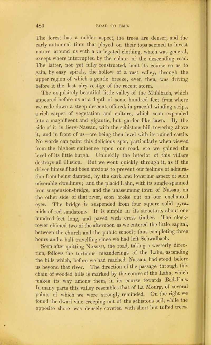 The forest has a nobler aspect, the trees are denser, and the early autumnal tints that played on their tops seemed to invest nature around us with a variegated clothing, which was general, except where interrupted by the colour of the descending road. The latter, not yet fully constructed, bent its course so as to gain, by easy spirals, the hollow of a vast valley, through the upper region of which a gentle breeze, even then, was driving before it the last airy vestige of the recent storm. The exquisitely beautiful little valley of the Miihlbach, which appeared before us at a depth of some hundred feet from where we rode down a steep descent, offered, in graceful winding strips, a rich carpet of vegetation and culture, which soon expanded into a magnificent and gigantic, but garden-like lawn. By the side of it is Berg-Nassau, with the schistous hill towering above it, and in front of us—we being then level with its ruined castle. No words can paint this delicious spot, particularly when viewed from the highest eminence upon our road, ere we gained the level of its little burgh. Unluckily the interior of this village destroys all illusion. But we went quickly through it, as if the driver himself had been anxious to prevent our feelings of admira- tion from being damped, by the dark and lowering aspect of such miserable dwellings ; and the placid Lahn, with its single-spanned iron suspension-bridge, and the unassuming town of Nassau, on the other side of that river, soon broke out on our enchanted eyes. The bridge is suspended from four square solid pyra- mids of red sandstone. It is simple in its structure, about one hundred feet long, and paved with cross timber. The clock- tower chimed two of the afternoon as we entered the little capital, between the church and the public school; thus completing three hours and a half travelling since we had left Schwalbach. Soon after quitting Nassau, the road, taking a westerly direc- tion, follows the tortuous meanderings of the Lahn, ascending the hills which, before we had reached Nassau, had stood before us beyond that river. The direction of the passage through this chain of wooded hills is marked by the course of the Lahn, which makes its way among them, in its course towards Bad-Eras. In many parts this valley resembles that of La Mourg, of several points of which we were strongly reminded. On the right we found the dwarf vine creeping out of the schistous soil, while the opposite shore was densely covered with short but tufted trees.