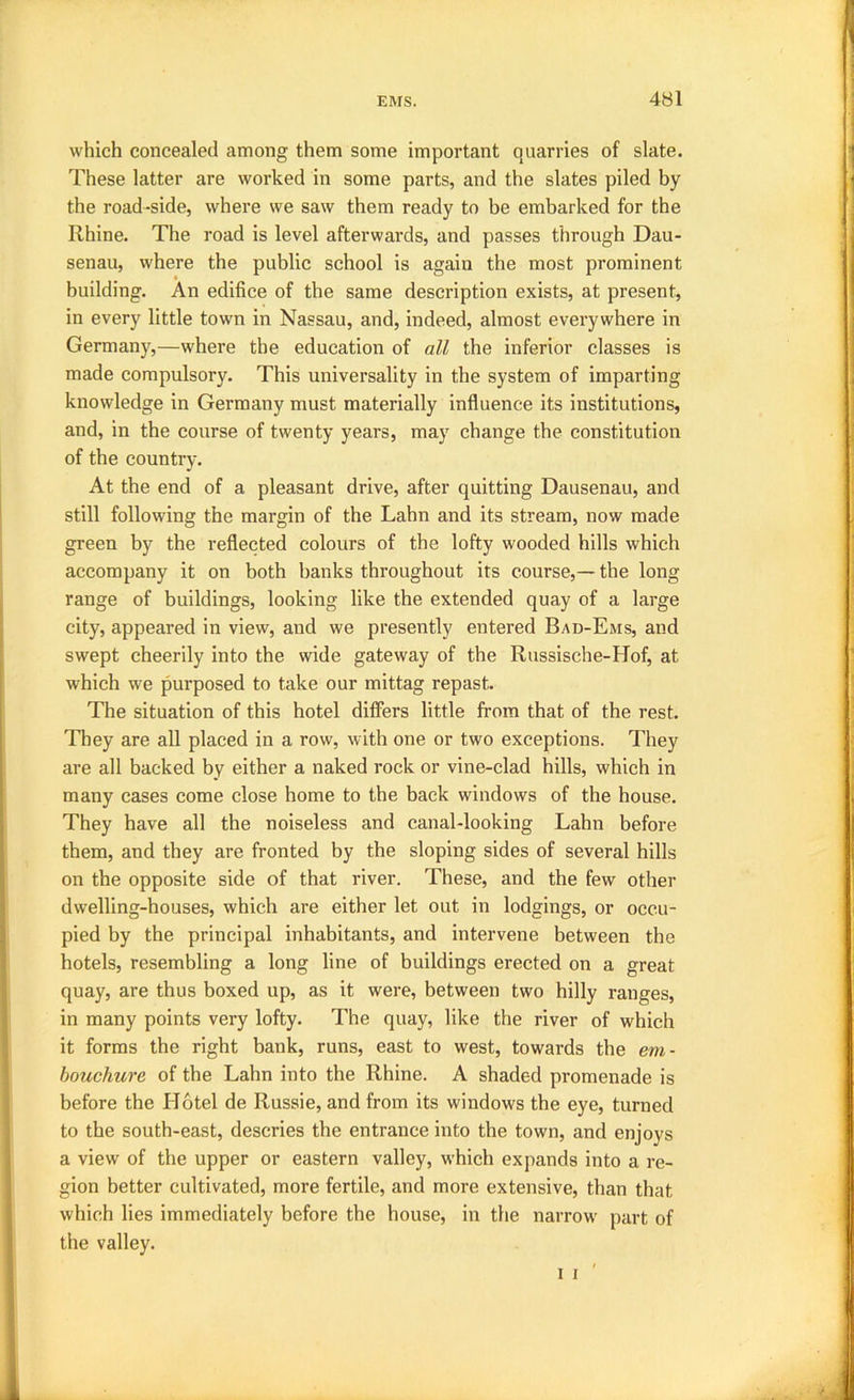 which concealed among them some important quarries of slate. These latter are worked in some parts, and the slates piled by the road-side, where we saw them ready to be embarked for the Rhine. The road is level afterwards, and passes through Dau- senau, where the public school is again the most prominent building. An edifice of the same description exists, at present, in every little town in Nassau, and, indeed, almost everywhere in Germany,—where the education of all the inferior classes is made compulsory. This universality in the system of imparting knowledge in Germany must materially influence its institutions, and, in the course of twenty years, may change the constitution of the country. At the end of a pleasant drive, after quitting Dausenau, and still following the margin of the Lahn and its stream, now made green by the reflected colours of the lofty wooded hills which accompany it on both banks throughout its course,— the long range of buildings, looking like the extended quay of a large city, appeared in view, and we presently entered Bad-Ems, and swept cheerily into the wide gateway of the Russische-Hof, at which we purposed to take our mittag repast. The situation of this hotel differs little from that of the rest. They are all placed in a row, with one or two exceptions. They are all backed by either a naked rock or vine-clad hills, which in many cases come close home to the back windows of the house. They have all the noiseless and canal-looking Lahn before them, and they are fronted by the sloping sides of several hills on the opposite side of that river. These, and the few other dwelling-houses, which are either let out in lodgings, or occu- pied by the principal inhabitants, and intervene between the hotels, resembling a long line of buildings erected on a great quay, are thus boxed up, as it were, between two hilly ranges, in many points very lofty. The quay, like the river of which it forms the right bank, runs, east to west, towards the em- bouchure of the Lahn into the Rhine. A shaded promenade is before the Plotel de Russie, and from its windows the eye, turned to the south-east, descries the entrance into the town, and enjoys a view of the upper or eastern valley, which expands into a re- gion better cultivated, more fertile, and more extensive, than that which lies immediately before the house, in the narrow part of the valley.