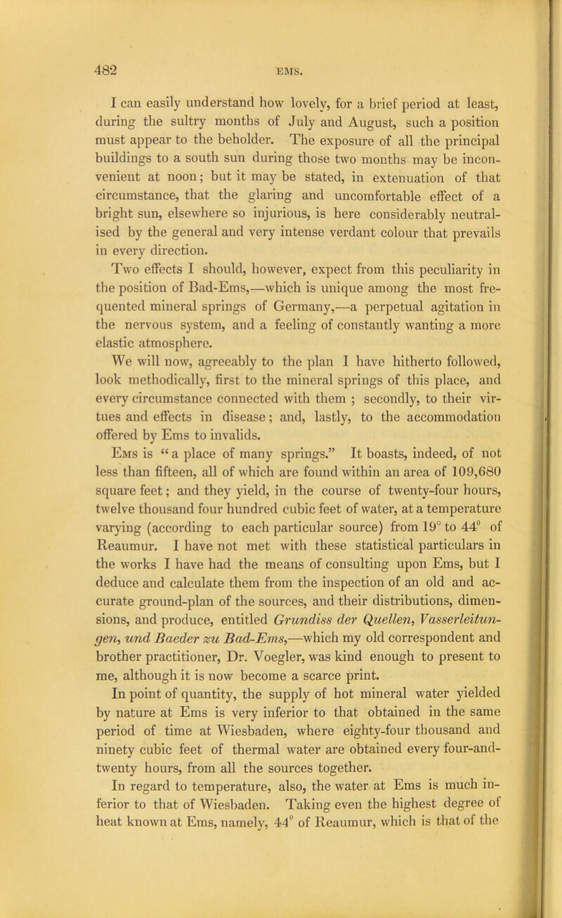 I can easily understand how lovely, for a brief period at least, during the sultry months of July and August, such a position must appear to the beholder. The exposure of all the principal buildings to a south sun during those two months may be incon- venient at noon; but it may be stated, in extenuation of that circumstance, that the glaring and uncomfortable effect of a bright sun, elsewhere so injurious, is here considerably neutral- ised by the general and very intense verdant colour that prevails in every direction. Two effects I should, however, expect from this peculiarity in the position of Bad-Ems,—which is unique among the most fre- quented mineral springs of Germany,—a perpetual agitation in the nervous system, and a feeling of constantly wanting a more elastic atmosphere. We will now, agreeably to the plan 1 have hitherto followed, look methodically, first to the mineral springs of this place, and every circumstance connected with them ; secondly, to their vir- tues and effects in disease; and, lastly, to the accommodation offered by Ems to invalids. Ems is “ a place of many springs.” It boasts, indeed, of not less than fifteen, all of which are found within an area of 109,680 square feet; and they yield, in the course of twenty-four hours, twelve thousand four hundred cubic feet of water, at a temperature varying (according to each particular source) frrora 19° to 44“ of Reaumur. I have not met with these statistical particulars in the works I have had the means of consulting upon Ems, but I deduce and calculate them from the inspection of an old and ac- curate ground-plan of the sources, and their distribntions, dimen- sions, and produce, entitled Grundiss der Quellen, Vasserleitun- gen, und Baeder zu Bad-Ems,—which my old correspondent and brother practitioner. Dr. Voegler, was kind enough to present to me, although it is now become a scarce print. In point of quantity, the supply of hot mineral water yielded by nature at Ems is very inferior to that obtained in the same period of time at Wiesbaden, where eighty-four thousand and ninety cubic feet of thermal water are obtained every four-and- twenty hours, from all the sources together. In regard to temperature, also, the water at Ems is much in- ferior to that of Wiesbaden. Taking even the highest degree of heat known at Ems, namely, 44“ of Reaumur, which is that of the