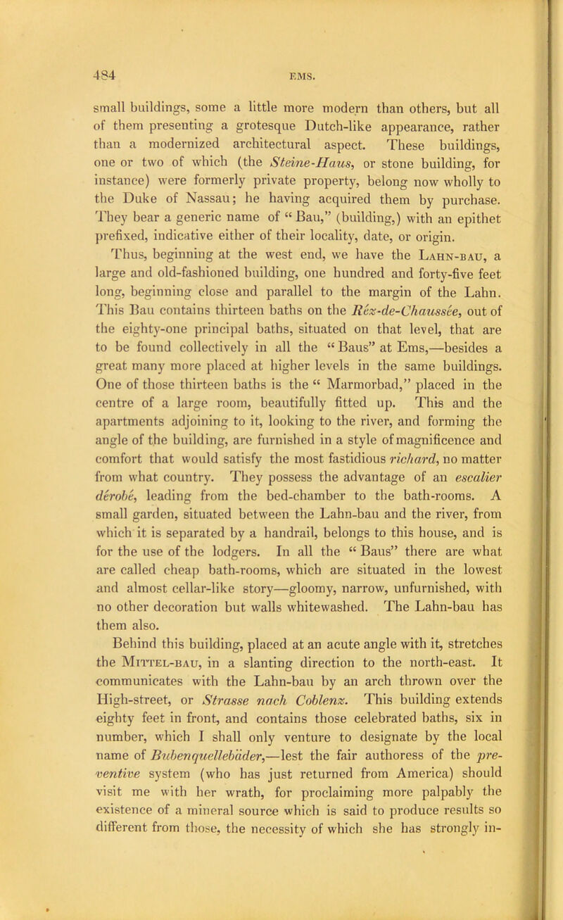 small buildings, some a little more modern than others, but all of them presenting a grotesque Dutch-like appearance, rather than a modernized architectural aspect. These buildings, one or two of which (the Sf:eine-Haus, or stone building, for instance) were formerly private property, belong now wholly to the Duke of Nassau; he having acquired them by purchase. They bear a generic name of “ Bau,” (building,) with an epithet prefixed, indicative either of their localit}^, date, or origin. Thus, beginning at the west end, we have the Lahn-bau, a large and old-fashioned building, one hundred and forty-five feet long, beginning close and parallel to the margin of the Lahn. This Bau contains thirteen baths on the Rez-de-Chausste, out of the eighty-one principal baths, situated on that level, that are to be found collectively in all the “ Bans” at Ems,—besides a great many more placed at higher levels in the same buildings. One of those thirteen baths is the “ Marmorbad,” placed in the centre of a large room, beautifully fitted up. This and the apartments adjoining to it, looking to the river, and forming the angle of the building, are furnished in a style of magnificence and comfort that would satisfy the most fastidious richard, no matter from what country. They possess the advantage of an escalier derobe, leading from the bed-chamber to the bath-rooms. A small garden, situated between the Lahn-bau and the river, from which it is separated by a handrail, belongs to this house, and is for the use of the lodgers. In all the “ Bans” there are what are called cheap bath-rooms, which are situated in the lowest and almost cellar-like story—gloomy, narrow, unfurnished, with no other decoration but walls whitewashed. The Lahn-bau has them also. Behind this building, placed at an acute angle with it, stretches the Miti’el-bau, in a slanting direction to the north-east. It communicates with the Lahn-bau by an arch thrown over the High-street, or Strasse noch Coblenz. This building extends eighty feet in front, and contains those celebrated baths, six in number, which I shall only venture to designate by the local name of Bnbenquelleb'dder,—lest the fair authoress of the pre- ventive system (who has just returned from America) should visit me with her wrath, for proclaiming more palpably the existence of a mineral source which is said to produce results so different from those, the necessity of which she has strongly in-