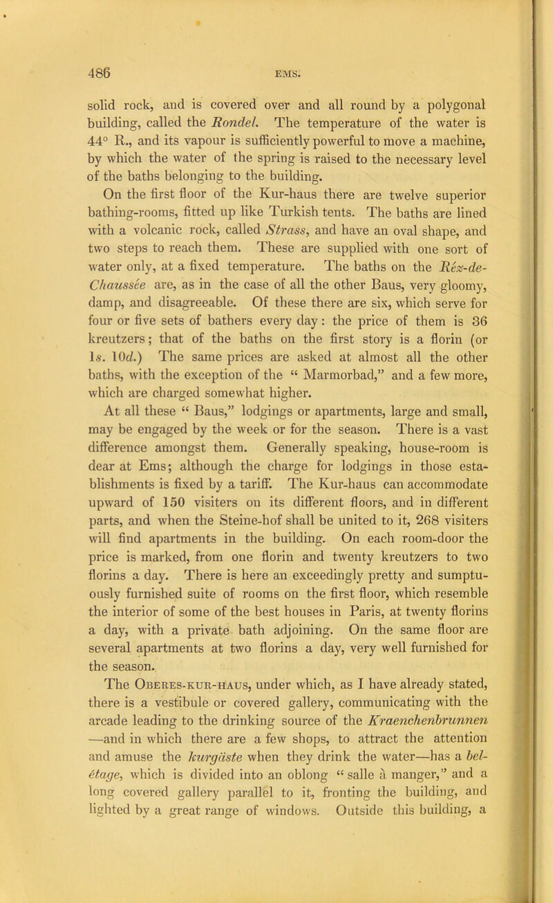 solid rock, and is covered over and all round by a polygonal building, called the Rondel. The temperature of the water is 44° R., and its vapour is sufficiently powerful to move a machine, by which the water of the spring is raised to the necessary level of the baths belonging to the building. On the first floor of the Kur-haus there are twelve superior bathing-rooms, fitted up like Turkish tents. The baths are lined with a volcanic rock, called Strass, and have an oval shape, and two steps to reach them. These are supplied with one sort of water only, at a fixed temperature. The baths on the Rez-de- Chaussee are, as in the case of all the other Bans, very gloomy, damp, and disagreeable. Of these there are six, which serve for four or five sets of bathers every day: the price of them is 36 kreutzers; that of the baths on the first story is a florin (or Is. lOd) The same prices are asked at almost all the other baths, with the exception of the “ Marmorbad,” and a few more, which are charged somewhat higher. At all these “ Bans,” lodgings or apartments, large and small, may be engaged by the week or for the season. There is a vast difference amongst them. Generally speaking, house-room is dear at Ems; although the charge for lodgings in those esta- blishments is fixed by a tariff. The Kur-haus can accommodate upward of 150 visiters on its different floors, and in different parts, and when the Steine-hof shall be united to it, 268 visiters will find apartments in the building. On each room-door the price is marked, from one florin and twenty kreutzers to two florins a day. There is here an exceedingly pretty and sumptu- ously furnished suite of rooms on the first floor, which resemble the interior of some of the best houses in Paris, at twenty florins a day, with a private bath adjoining. On the same floor are several apartments at two florins a day, very well furnished for the season. The ObeRES-KUR-HAUS, under which, as I have already stated, there is a vestibule or covered gallery, communicating with the arcade leading to the drinking source of the Kraenchenhrunnen —and in which there are a few shops, to attract the attention and amuse the leurgdste when they drink the water—has a hel- etage, which is divided into an oblong “ salle a manger,” and a long covered gallery parallel to it, fronting the building, and lighted by a great range of windows. Outside this building, a