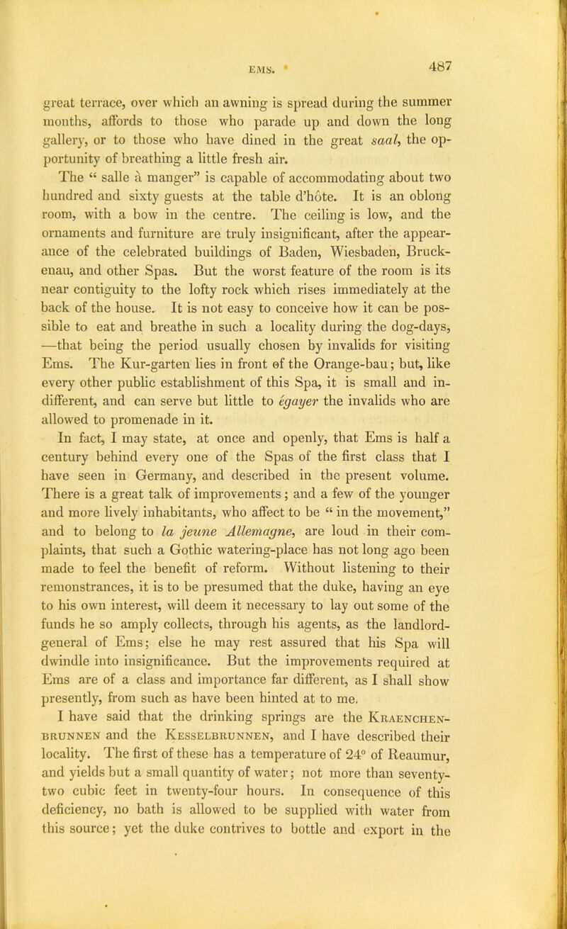 great terrace, over whicli an awning is spread during the summer months, aftbrds to those who parade up and down the long gallery, or to those who have dined in the great saal, the op- portunity of breathing a little fresh air. The “ salle a manger” is capable of accommodating about two hundred and sixty guests at the table d’hote. It is an oblong room, with a bow in the centre. The ceiling is low, and the ornaments and furniture are truly insignificant, after the appear- ance of the celebrated buildings of Baden, Wiesbaden, Bruck- enau, and other Spas. But the worst feature of the room is its near contiguity to the lofty rock which rises immediately at the back of the house. It is not easy to conceive how it can be pos- sible to eat and breathe in such a locality during the dog-days, —that being the period usually chosen by invalids for visiting Ems. The Kur-garten lies in front of the Orange-bau; but, like every other pubbc establishment of this Spa, it is small and in- different, and can serve but little to egayer the invalids who are allowed to promenade in it. In fact, I may state, at once and openly, that Ems is half a century behind every one of the Spas of the first class that I have seen in Germany, and described in the present volume. There is a great talk of improvements; and a few of the younger and more lively inhabitants, who affect to be “ in the movement,” and to belong to la jeune Allemagne, are loud in their com- plaints, that such a Gothic watering-place has not long ago been made to feel the benefit of reform. Without listening to their remonstrances, it is to be presumed that the duke, having an eye to his own interest, will deem it necessary to lay out some of the funds he so amply collects, through his agents, as the landlord- general of Ems; else he may rest assured that his Spa will dwindle into insignificance. But the improvements required at Ems are of a class and importance far different, as I shall show presently, from such as have been hinted at to me. I have said that the drinking springs are the Kraenchen- BRUNNEN and the Kesselbrunnen, and I have described their locality. The first of these has a temperature of 24° of Reaumur, and yields but a small quantity of water; not more than seventy- two cubic feet in twenty-four hours. In consequence of this deficiency, no bath is allowed to be supplied with water from this source; yet the duke contrives to bottle and export in the i