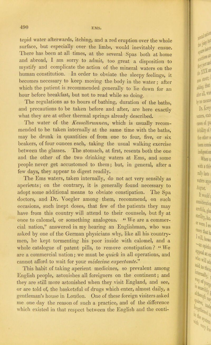 tepid water afterwards, itching, and a red eruption over the whole surface, but especially over the limbs, would inevitably ensue. 1 here has been at all times, at the sevei’al Spas both at home and abroad, I am sorry to admit, too great a disposition to mystify and complicate the action of the mineral waters on the human constitution. In order to obviate the sleepy feelings, it becomes necessary to keep moving the body in the water; after which the patient is recommended generally to lie down for an hour before breakfast, but not to read while so doing. The regulations as to hours of bathing, duration of the baths, and precautions to be taken before and after, are here exactly what they are at other thermal springs already described. The water of the Kesselbrunnen, which is usually recom- mended to be taken internally at the same time with the baths, may be drunk in quantities of from one to four, five, or six beakers, of four ounces each, taking the usual walking exercise between the glasses. The stomach, at first, resents both the one and the other of the two drinking waters at Ems, and some people never get accustomed to them; but, in general, after a few days, they appear to digest readily. The Ems waters, taken internally, do not act very sensibly as aperients; on the contrary, it is generally found necessary to adopt some additional means to obviate constipation. The Spa doctors, and Dr. Voegler among them, recommend, on such occasions, such inept doses, that few of the patients they may have from this country will attend to their counsels, but fly at once to calomel, or something analogous. “We are a commer- cial nation,” answered in my hearing an Englishman, who was asked by one of the German physicians why, like all his country- men, he kept tormenting his poor inside with calomel, and a whole catalogue of patent pills, to remove constipation ? “ We are a commercial nation; we must be quick in all operations, and cannot afford to wait for your mtdecine expectante.'’ This habit of taking aperient medicines, so prevalent among English people, astonishes all foreigners on the continent; and they are still more astonished when they visit England, and see, or are told of^ the basketsful of drugs which enter, almost daily, a gentleman’s house in London. One of these foreign visiters asked me one day the reason of such a practice, and of the difference which existed in that respect between the English and the conti-