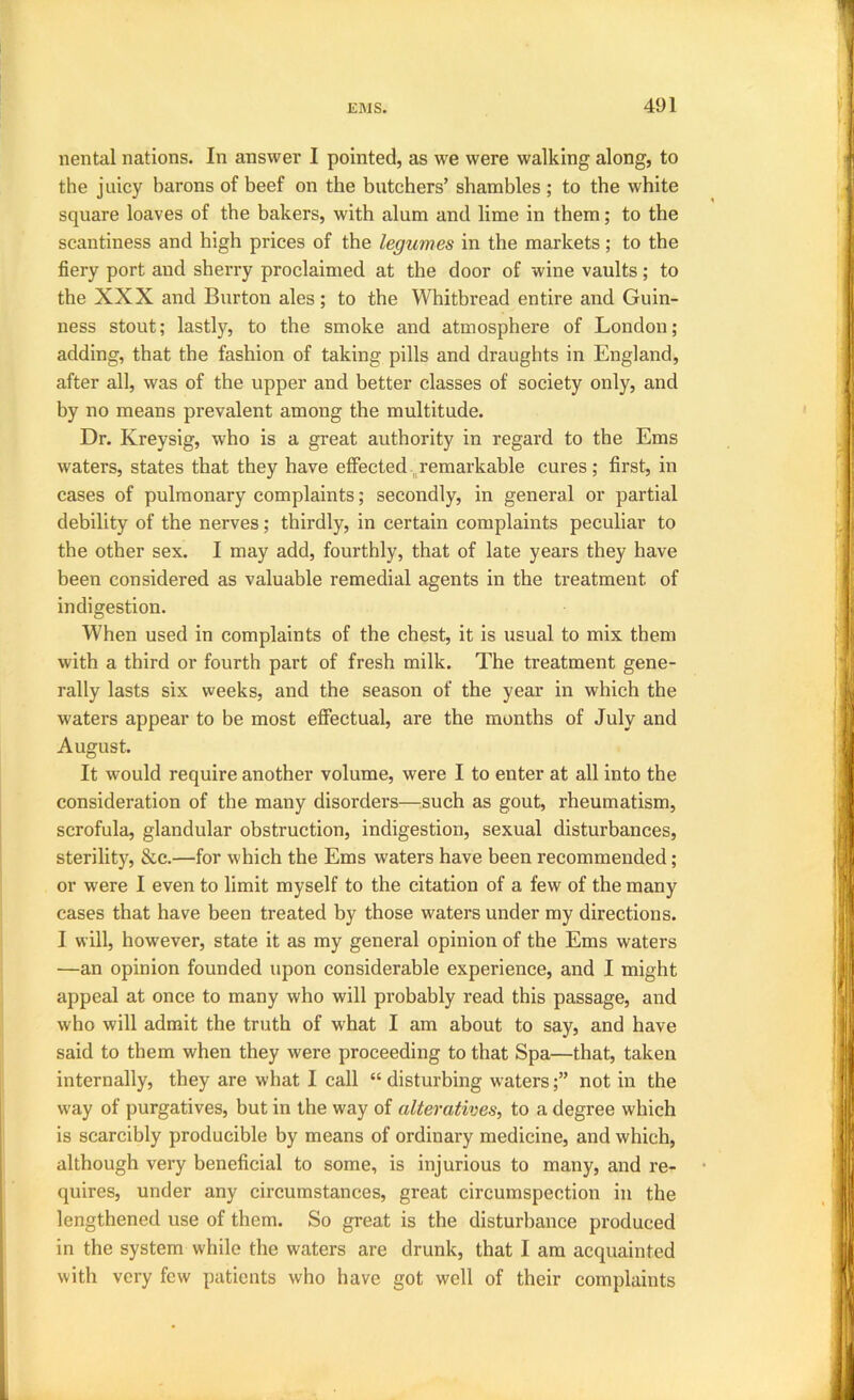 nental nations. In answer I pointed, as we were walking along, to the juicy barons of beef on the butchers’ shambles ; to the white square loaves of the bakers, with alum and lime in them; to the scantiness and high prices of the legumes in the markets ; to the fiery port and sherry proclaimed at the door of wine vaults; to the XXX and Burton ales; to the Whitbread entire and Guin- ness stout; lastly, to the smoke and atmosphere of London; adding, that the fashion of taking pills and draughts in England, after all, was of the upper and better classes of society only, and by no means prevalent among the multitude. Dr. Kreysig, who is a great authority in regard to the Ems waters, states that they have effected ^remarkable cures; first, in cases of pulmonary complaints; secondly, in general or partial debility of the nerves; thirdly, in certain complaints peculiar to the other sex. I may add, fourthly, that of late years they have been considered as valuable remedial agents in the treatment of indigestion. When used in complaints of the chest, it is usual to mix them with a third or fourth part of fresh milk. The treatment gene- rally lasts six weeks, and the season of the year in which the waters appear to be most effectual, are the months of July and August. It w'ould require another volume, were I to enter at all into the consideration of the many disorders—^such as gout, rheumatism, scrofula, glandular obstruction, indigestion, sexual disturbances, sterility, &c.—for which the Ems waters have been recommended; or were I even to limit myself to the citation of a few of the many cases that have been treated by those waters under my directions. I will, however, state it as my general opinion of the Ems waters —an opinion founded upon considerable experience, and I might appeal at once to many who will probably read this passage, and who will admit the truth of what I am about to say, and have said to them when they were proceeding to that Spa—that, taken internally, they are what I call “ disturbing watersnot in the way of purgatives, but in the way of alteratives, to a degree which is scarcibly producible by means of ordinary medicine, and which, although very beneficial to some, is injurious to many, and re- quires, under any circumstances, great circumspection in the lengthened use of them. So great is the disturbance produced in the system while the waters are drunk, that I am acquainted with very few patients who have got well of their complaints