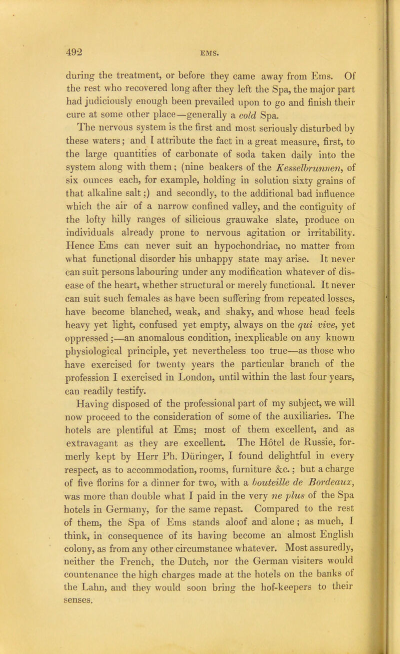 during the treatment, or before they came away from Ems. Of the rest who recovered long after they left the Spa, the major part had judiciously enough been prevailed upon to go and finish their cure at some other place—generally a cold Spa. The nervous system is the first and most seriously disturbed by these waters; and I attribute the fact in a great measure, first, to the large quantities of carbonate of soda taken daily into the system along with them; (nine beakers of the Kesselbrunnen, of six ounces each, for example, holding in solution sixty grains of that alkaline salt;) and secondly, to the additional bad influence which the air of a narrow confined valley, and the contiguity of the lofty hilly ranges of silicious grauwake slate, produce on individuals already prone to nervous agitation or irritability. Hence Ems can never suit an hypochondriac, no matter from what functional disorder his unhappy state may arise. It never can suit persons labouring under any modification whatever of dis- ease of the heart, whether structural or merely functional. It never can suit such females as have been suffering from repeated losses, have become blanched, weak, and shaky, and whose head feels heavy yet light, confused yet empty, always on the qui vive, yet oppressed;—an anomalous condition, inexplicable on any known physiological principle, yet nevertheless too true—as those who have exercised for twenty years the particular branch of the profession I exercised in London, until within the last four years, can readily testify. Having disposed of the professional part of my subject, we will now proceed to the consideration of some of the auxiliaries. The hotels are plentiful at Ems; most of them excellent, and as extravagant as they are excellent. The Hotel de Russie, for- merly kept by Herr Ph. Diiringer, I found delightful in every respect, as to accommodation, rooms, furniture &c.; but a charge of five florins for a dinner for two, with a houteille de Bordeaux, was more than double what I paid in the very ne plus of the Spa hotels in Germany, for the same repast. Compared to the rest of them, the Spa of Ems stands aloof and alone; as much, I think, in consequence of its having become an almost English colony, as from any other circumstance whatever. Most assuredly, neither the French, the Dutch, nor the German visiters would countenance the high charges made at the hotels on the banks of the Lahn, and they would soon bring the hof-keepers to their senses.
