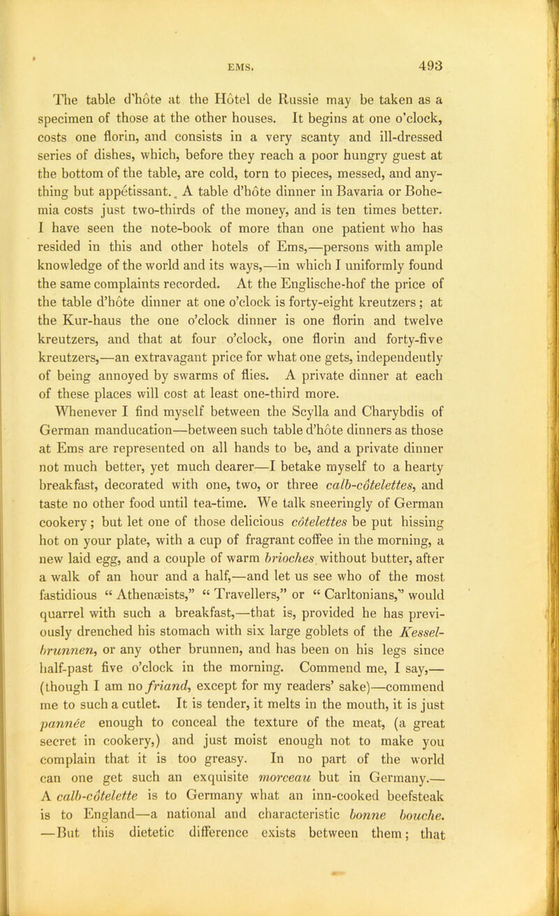 The table d’hote at the Hotel de Russie may be taken as a specimen of those at the other houses. It begins at one o’clock, costs one florin, and consists in a very scanty and ill-dressed series of dishes, which, before they reach a poor hungry guest at the bottom of the table, are cold, torn to pieces, messed, and any- thing but appetissant., A table d’hote dinner in Bavaria or Bohe- mia costs just two-thirds of the money, and is ten times better. I have seen the note-book of more than one patient who has resided in this and other hotels of Ems,—persons with ample knowledge of the world and its ways,—in which I uniformly found the same complaints recorded. At the Englische-hof the price of the table d’hote dinner at one o’clock is forty-eight kreutzers ; at the Kur-haus the one o’clock dinner is one florin and twelve kreutzers, and that at four o’clock, one florin and forty-five kreutzei’s,—an extravagant price for what one gets, independently of being annoyed by swarms of flies. A private dinner at each of these places will cost at least one-third more. Whenever I find myself between the Scylla and Charybdis of German manducation—between such table d’hote dinners as those at Ems are represented on all hands to be, and a private dinner not much better, yet much dearer—I betake myself to a hearty breakfast, decorated with one, two, or three calh-cotelettes, and taste no other food until tea-time. We talk sneeringly of German cookery ; but let one of those delicious cdtelettes be put hissing hot on your plate, with a cup of fragrant coffee in the morning, a new laid egg, and a couple of warm without butter, after a walk of an hour and a half,—and let us see who of the most fastidious “ Athenaeists,” “ Travellers,” or “ Carltonians,” would quarrel with such a breakfast,—that is, provided he has previ- ously drenched his stomach with six large goblets of the Kessel- hrunnen, or any other brunnen, and has been on his legs since half-past five o’clock in the morning. Commend me, I say,— (though I am no friand, except for my readers’ sake)—commend me to such a cutlet. It is tender, it melts in the mouth, it is just pannee enough to conceal the texture of the meat, (a great secret in cookery,) and just moist enough not to make you complain that it is too greasy. In no part of the world can one get such an exquisite morceau but in Germany.— A calh-cotelette is to Germany what an inn-cooked beefsteak is to England—a national and characteristic bonne houche. —But this dietetic difference exists between them; that