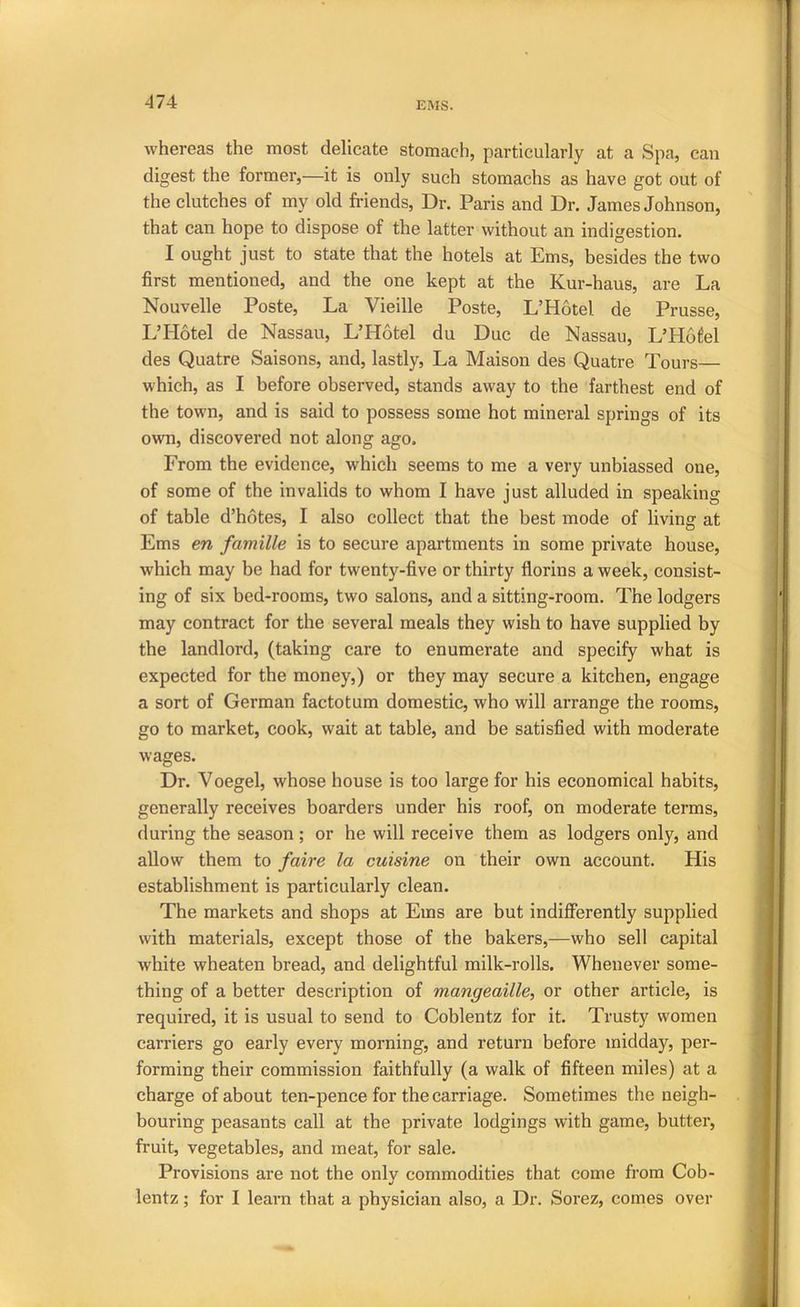 474 whereas the most delicate stomach, particularly at a Spa, can digest the former,—it is only such stomachs as have got out of the clutches of my old friends. Dr. Paris and Dr. James Johnson, that can hope to dispose of the latter without an indigestion. I ought just to state that the hotels at Ems, besides the two first mentioned, and the one kept at the Kur-haus, are La Nouvelle Poste, La Vieille Poste, L’Hotel de Prusse, L’Hotel de Nassau, L’Hotel du Due de Nassau, L’Hofel des Quatre Saisons, and, lastly, La Maison des Quatre Tours— which, as I before observed, stands away to the farthest end of the town, and is said to possess some hot mineral springs of its own, discovered not along ago. From the evidence, which seems to me a very unbiassed one, of some of the invalids to whom I have just alluded in speaking of table d’hotes, I also collect that the best mode of living at Ems en famille is to secure apartments in some private house, which may be had for twenty-five or thirty florins a week, consist- ing of six bed-rooms, two salons, and a sitting-room. The lodgers may contract for the several meals they wish to have supplied by the landlord, (taking care to enumerate and specify what is expected for the money,) or they may secure a kitchen, engage a sort of German factotum domestic, who will arrange the rooms, go to market, cook, wait at table, and be satisfied with moderate wages. Dr. Voegel, whose house is too large for his economical habits, generally receives boarders under his roof, on moderate terms, during the season; or he will receive them as lodgers only, and allow them to faire la cuisine on their own account. His establishment is particularly clean. The markets and shops at Ems are but indifferently supplied with materials, except those of the bakers,—who sell capital white wheaten bread, and delightful milk-rolls. Whenever some- thing of a better description of mangeaille, or other article, is required, it is usual to send to Coblentz for it. Trusty women carriers go early every morning, and return before midday, per- forming their commission faithfully (a walk of fifteen miles) at a charge of about ten-pence for the carriage. Sometimes the neigh- bouring peasants call at the private lodgings with game, butter, fruit, vegetables, and meat, for sale. Provisions are not the onlv commodities that come from Cob- •/ lentz; for I learn that a physician also, a Dr. Sorez, comes over