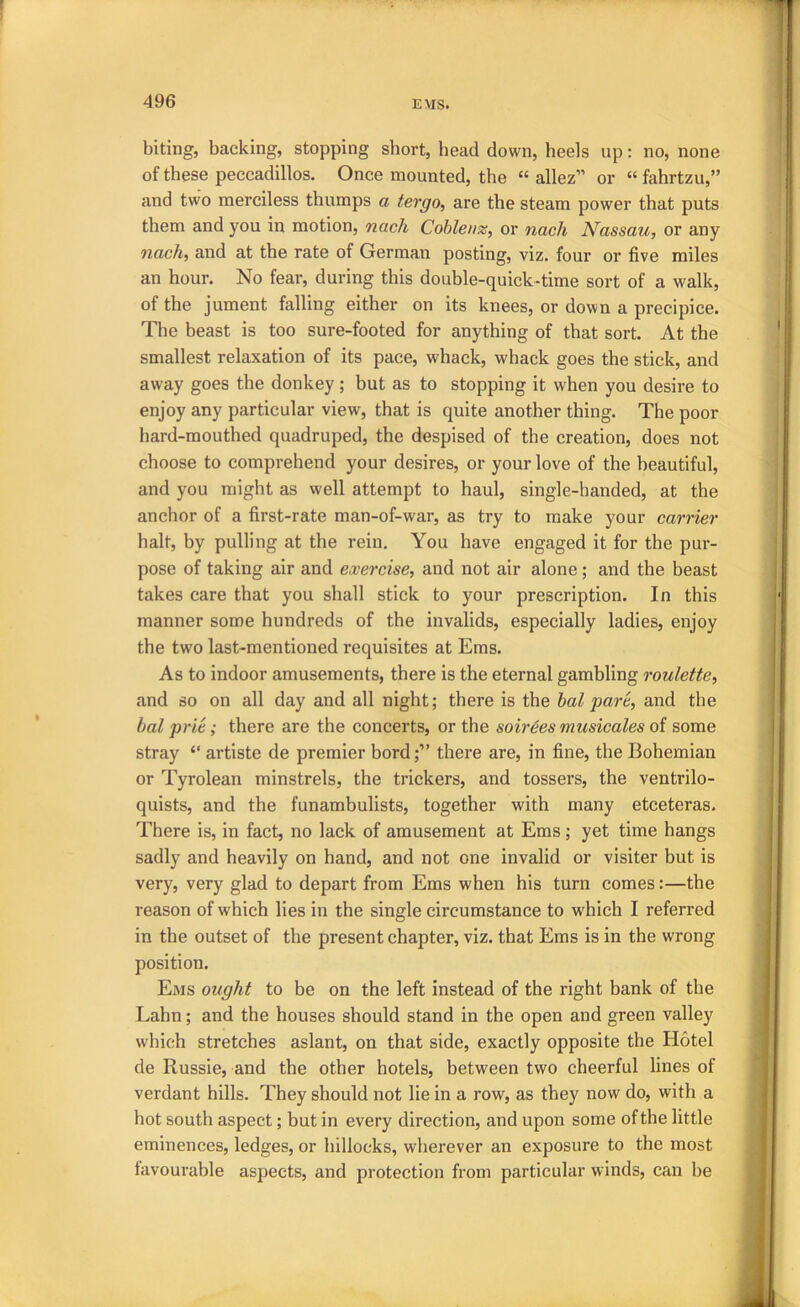 biting, backing, stopping short, head down, heels up: no, none of these peccadillos. Once mounted, the “ allez” or “ fahrtzu,” and two merciless thumps a tergo, are the steam power that puts them and you in motion, nach Coblenz^ or nach Nassau, or any nach, and at the rate of German posting, viz. four or five miles an hour. No fear, during this double-quick-time sort of a walk, of the jument falling either on its knees, or down a precipice. The beast is too sure-footed for anything of that sort. At the smallest relaxation of its pace, whack, whack goes the stick, and away goes the donkey ; but as to stopping it when you desire to enjoy any particular view, that is quite another thing. The poor hard-mouthed quadruped, the despised of the creation, does not choose to comprehend your desires, or your love of the beautiful, and you might as well attempt to haul, single-handed, at the anchor of a first-rate man-of-war, as try to make your carrier halt, by pulling at the rein. You have engaged it for the pur- pose of taking air and exercise, and not air alone; and the beast takes care that you shall stick to your prescription. In this manner some hundreds of the invalids, especially ladies, enjoy the two last-mentioned requisites at Ems. As to indoor amusements, there is the eternal gambling roulette, and so on all day and all night; there is the hal pare, and the bal prie; there are the concerts, or the soirees musicales oi some stray ‘‘ artiste de premier bord;” there are, in fine, the Bohemian or Tyrolean minstrels, the trickers, and tossers, the ventrilo- quists, and the funambulists, together with many etceteras. There is, in fact, no lack of amusement at Ems; yet time hangs sadly and heavily on hand, and not one invalid or visiter but is very, very glad to depart from Ems when his turn comes:—the reason of which lies in the single circumstance to which I referred in the outset of the present chapter, viz. that Ems is in the wrong position. Ems ought to be on the left instead of the right hank of the Lahn; and the houses should stand in the open and green valley which stretches aslant, on that side, exactly opposite the Hotel de Russie, and the other hotels, between two cheerful lines of verdant hills. They should not lie in a row, as they now do, with a hot south aspect; but in every direction, and upon some of the little eminences, ledges, or hillocks, wherever an exposure to the most tavourable aspects, and protection from particular winds, can be