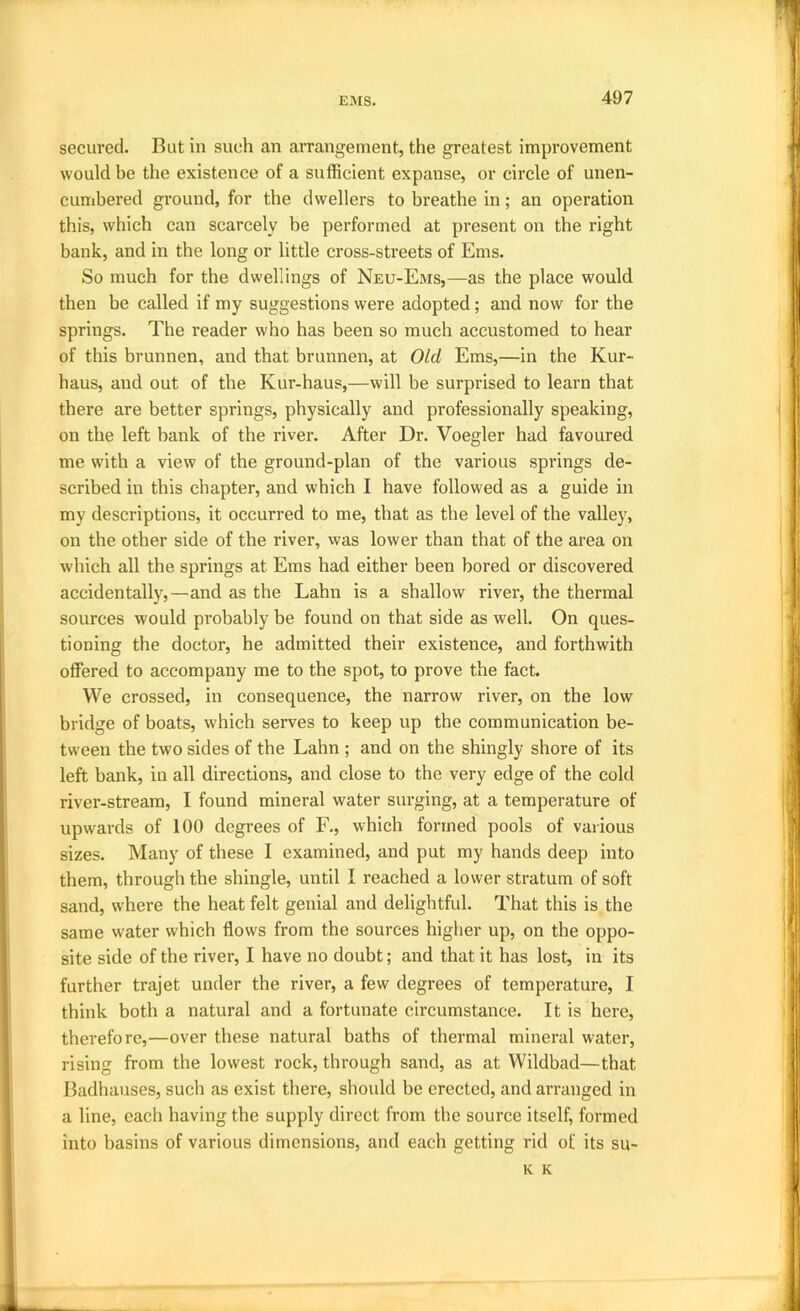secured. Rut in such an arrangement, the greatest improvement would be the existence of a sufficient expanse, or circle of unen- cumbered ground, for the dwellers to breathe in; an operation this, which can scarcely be performed at present on the right bank, and in the long or little cross-streets of Ems. So much for the dwellings of Neu-Ems,—as the place would then be called if my suggestions were adopted ; and now for the springs. The reader who has been so much accustomed to hear of this brunnen, and that brunnen, at Old Ems,—in the Kur- haus, and out of the Kur-haus,—will be surprised to learn that there are better springs, physically and professionally speaking, on the left bank of the river. After Dr. Voegler had favoured me with a view of the ground-plan of the various springs de- scribed in this chapter, and which I have followed as a guide in my descriptions, it occurred to me, that as the level of the valley, on the other side of the river, was lower than that of the area on which all the springs at Ems had either been bored or discovered accidentally,—and as the Lahn is a shallow river, the thermal sources would probably be found on that side as well. On ques- tioning the doctor, he admitted their existence, and forthwith offered to accompany me to the spot, to prove the fact. We crossed, in consequence, the narrow river, on the low bridge of boats, which serves to keep up the communication be- tween the two sides of the Lahn ; and on the shingly shore of its left bank, in all directions, and close to the very edge of the cold river-stream, I found mineral water surging, at a temperature of upwards of 100 degrees of F., which formed pools of various sizes. Many of these I examined, and put my hands deep into them, through the shingle, until I reached a lower stratum of soft sand, where the heat felt genial and delightful. That this is the same water which flows from the sources higher up, on the oppo- site side of the river, I have no doubt; and that it has lost, in its further trajet under the river, a few degrees of temperature, I think both a natural and a fortunate circumstance. It is here, therefore,—over these natural baths of thermal mineral water, rising from the lowest rock, through sand, as at Wildbad—that Radhauses, such as exist there, should be erected, and arranged in a line, each having the supply direct from the source itself, formed into basins of various dimensions, and each getting rid of its su- K K
