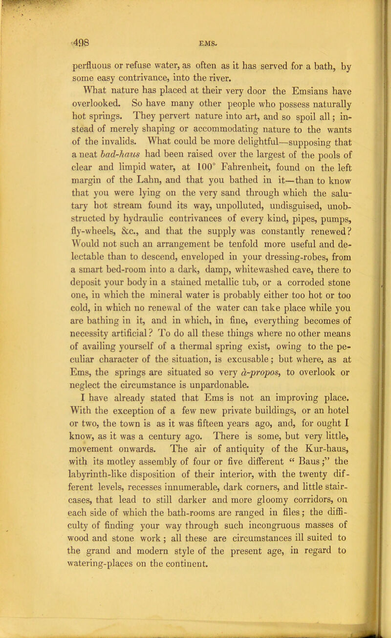 perfluous or refuse water, as often as it has served for a bath, by some easy contrivance, into the river. What nature has placed at their very door the Emsians have overlooked. So have many other people who possess naturally hot springs. They pervert nature into art, and so spoil all; in- stead of merely shaping or accommodating nature to the wants of the invalids. What could be more delightful—supposing that a neat bad-haus had been raised over the largest of the pools of clear and limpid water, at 100° Fahrenheit, found on the left margin of the Lahn, and that you bathed in it—than to know that you were lying on the very sand through which the salu- tary hot stream found its way, unpolluted, undisguised, unob- structed by hydraulic contrivances of every kind, pipes, pumps, fly-wheels, &c., and that the supply was constantly renewed? Would not such an arrangement be tenfold more useful and de- lectable than to descend, enveloped in your dressing-robes, from a smart bed-room into a dark, damp, whitewashed cave, there to deposit your body in a stained metallic tub, or a corroded stone one, in which the mineral water is probably either too hot or too cold, in which no renewal of the water can take place while you are bathing in it, and in which, in fine, everything becomes of necessity artificial ? To do all these things where no other means of availing yourself of a thermal spring exist, owing to the pe- culiar character of the situation, is excusable; but where, as at Ems, the springs are situated so very d-propos, to overlook or neglect the circumstance is unpardonable. I have already stated that Ems is not an improving place. With the exception of a few new private buildings, or an hotel or two, the town is as it was fifteen years ago, and, for ought I know, as it was a century ago. There is some, but very little, movement onwards. The air of antiquity of the Kur-haus, with its motley assembly of four or five different “ Bansthe labyrinth-like disposition of their interior, with the twenty dif- ferent levels, recesses innumerable, dark corners, and little stair- cases, that lead to still darker and more gloomy corridors, on each side of which the bath-rooms are ranged in files; the diflS- culty of finding your way through such incongruous masses of wood and stone work; all these are circumstances ill suited to the grand and modern style of the present age, in regard to watering-places on the continent.