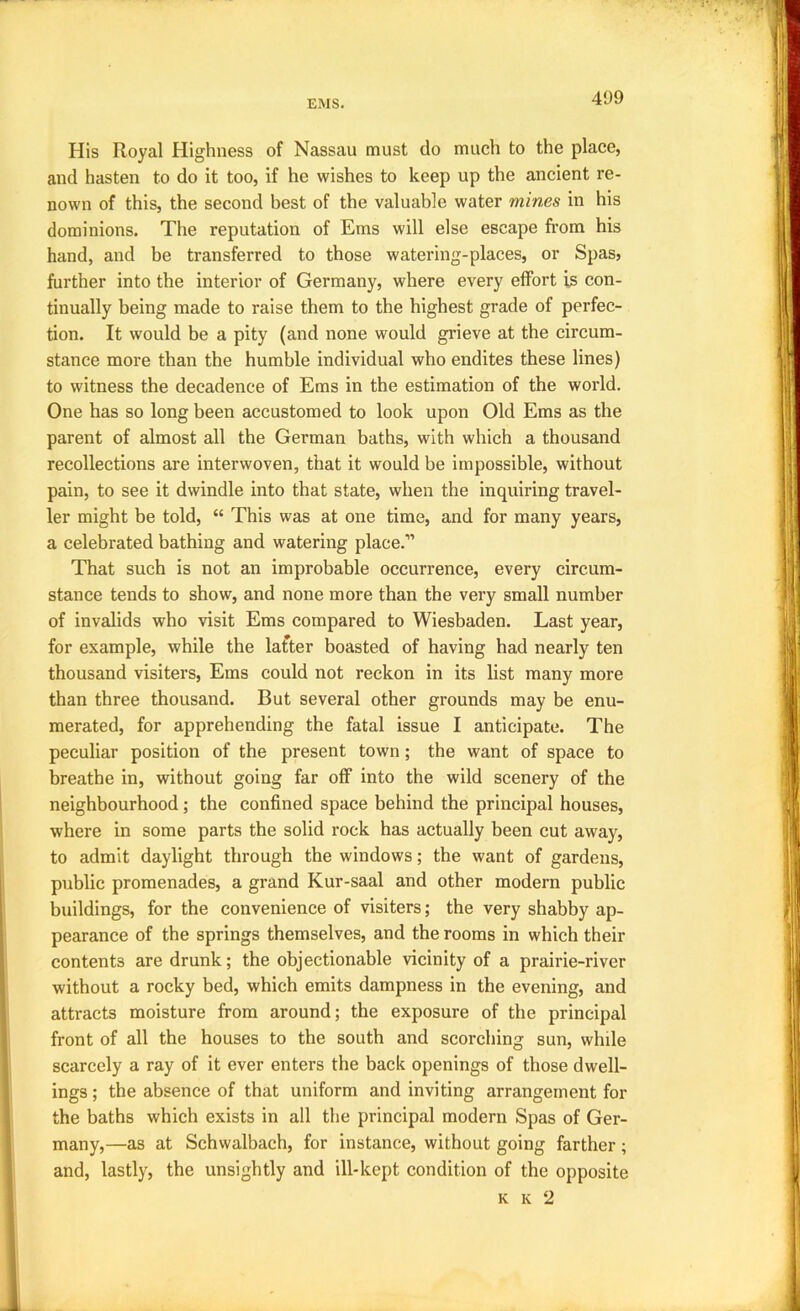 His Royal Highness of Nassau must do much to the place, and hasten to do it too, if he wishes to keep up the ancient re- nown of this, the second best of the valuable water mines in his dominions. The reputation of Ems will else escape from his hand, and be transferred to those watering-places, or Spas, further into the interior of Germany, where every effort is con- tinually being made to raise them to the highest grade of perfec- tion. It would be a pity (and none would grieve at the circum- stance more than the humble individual who endites these lines) to witness the decadence of Ems in the estimation of the world. One has so long been accustomed to look upon Old Ems as the parent of almost all the German baths, with which a thousand recollections are interwoven, that it would be impossible, without pain, to see it dwindle into that state, when the inquiring travel- ler might be told, “ This was at one time, and for many years, a celebrated bathing and watering place.” That such is not an improbable occurrence, every circum- stance tends to show, and none more than the very small number of invalids who visit Ems compared to Wiesbaden. Last year, for example, while the lafiter boasted of having had nearly ten thousand visiters, Ems could not reckon in its list many more than three thousand. But several other grounds may be enu- merated, for apprehending the fatal issue I anticipate. The peculiar position of the present town; the want of space to breathe in, without going far off into the wild scenery of the neighbourhood; the confined space behind the principal houses, where in some parts the solid rock has actually been cut away, to admit daylight through the windows; the want of gardens, public promenades, a grand Kur-saal and other modern public buildings, for the convenience of visiters; the very shabby ap- pearance of the springs themselves, and the rooms in which their contents are drunk; the objectionable vicinity of a prairie-river without a rocky bed, which emits dampness in the evening, and attracts moisture from around; the exposure of the principal front of all the houses to the south and scorching sun, while scarcely a ray of it ever enters the back openings of those dwell- ings ; the absence of that uniform and inviting arrangement for the baths which exists in all the principal modern Spas of Ger- many,—as at Schwalbach, for instance, without going farther; and, lastly, the unsightly and ill-kept condition of the opposite K K 2