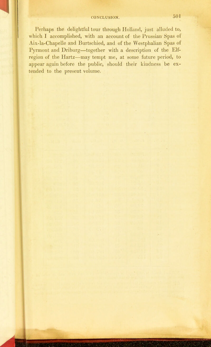 CONCLUSION. Perhaps the delightful tour through Holland, just alluded to, which I accomplished, with an account of the Prussian Spas of Aix-la-Chapelle and Burtschied, and of the Westphalian Spas of Pyrmont and Driburg—together with a description of the Elf- region of the Hartz—may tempt me, at some future period, to appear again before the public, should their kindness be ex- tended to the present volume.