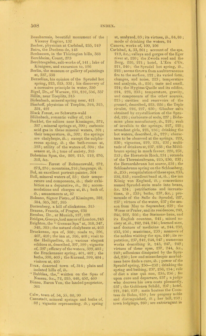 Beauharnais, beautiful monument of tlie Viceroy Eugene, 132 Becher, physician at Carlsbad, 235, 249 Beira, the Duchess de, 148 Benhausen, in the Thiiringian hills, 368 Berchheim, Count, 273 Berchtesgaden, salt-works of, 141 ; lake of Kbnigsee, and excursion to, 196 Berlin, the museum or gallery of paintings at, 357, 358 Berzelius, his opinion of the Sprudel hot spring, 223, 225, 332 ; his discovery of a corrosive principle in water, 350 Bigel, Dr., of Warsaw, 251, 252,356, 357 Billin, near Toeplitz, 315 Birlenbach, mineral spring near, 421 Bischoff, physician of Toeplitz, 324, 325, 331, 422 Black Forest, see Schwartz-wald Bliihnhach, romantic valley of, 154 Booklet, the salines near Kissingen, 372, 387 ; mineral springs at, 390; carbonic acid gas in these mineral waters, 391 ; their temperature, ib., 392; the springs are chalybeate, ib.; except the sulphu- reous spring, ib. ; the bath-rooms at, 393; utility of the waters of, 394 ; the season at, ib.; tone of society, 395 Bohemian Spas, the, 209, 215, 219, 270, 312, &c. Forest of Bohmerswald, 272, 273,276 ; mountains,2l6 ; language, ib. Bol, an excellent portrait-painter, 364 Boll, mineral waters of, 85 ; their tempe- rature and components, ib.; their exhi- bition as a depurative, ib., 86 ; accom- modations and charges at, ib.; bath of, ib.; amusements at, 87 Bolzano, Signor Pietro, of Kissingen, 382, 384, 385, 387, 395 Borzenherg, a hill of clinkstone, 315 Braune, Francis, of Prague, 238 Breslau, Dr., at Munich, 127, 128 Bridges, George.lord mavorof London, 243 Brighton, the “ German Spa’’ at, 318, 347, 348, 385 ; the natural chalybeate at, 403 Bruckenau, spa of, 380; roads to, 396, 407, 410; the inn at, 396, 408 ; visit to the Heilquellen, ib.; various elegant edifices at, described, 397,399 ; vignette of, 397 ; efficacy of the waters, 399,403 ; the Bruckenauer spring, 401, 402 ; the baths, 398, 403 ; the Kursaal, 399, 404 ; visiters at, 405 Brux, deserted town of, 314; plain and isolated hills of, ib. “ Bubbles, the,” written on the Spas of Nassau, &c., 72, 285, 448, 452, 460 Biinau, Baron Von, the landed proprietor, 361 Calw, town of, 54, 55, 80, 90 Cannstadt, mineral springs and baths of, 82 ; vignette representing, ib.; spring at, analyzed, 83 ; its virtues, ib., 84,88 ; mode of drinking the waters, 84 Canova, works of, 100, 106 Carlsbad, 4, 33,261; account of the spa, 219, &c.; valleys and gorges of the Eger river at, 220; the Zwoda road and the Berg, 220, 221; hotel, L’Ecu d’Or, 221,240; the Sprudel hot spring, ib., 228 ; seems thrown from asubterraneous fire to the surface, 222 ; its varied form, changes, and noise, 223; temperature and analysis, ib., 2‘26 ; taste and smell, 224; the Hygieas Quelle and its edifice, 224, 228, 255; temperature, gravity, and components of the other sources, 225 ; cavities and reservoirs of the ground, described, 225, 226 ; the Teple rivulet, 226, 227, 230; Glauber salts obtained by crystallisation of the Spru- del, 226 ; carbonate of soda, 227 ; Bohe- mian glass manufactory, ib., 228 ; rush of invalids to the springs, 227, 228; attendant girls, 228, 256 ; drinking the hot waters, described, ib., 229 ; charac- ters to be observed at the springs, 229, 230; vignettes, 229, 231, 232; multi- tude of drinkers at, 237, 238 ; the Miihl- brunn spring in much favour, 220, 231, 2.53 ; the Hornstein Rock, 231; rotunda of the Theresienbrunn, 225, 230, 232 ; the Bernardsbrunn hot source, 232 ; the Schlossbrunn spring on the Schlossberg, ift., 255; recapitulation of these spas, 233, 252, 253 ; excellent band at, ib.; the inn Konig von England, ib.; concretions named Sprndel-stein made into boxes, &c. 234; petrifactions and incrusta- tions, ib , 235 ; baths, 237, &c.; pro- menade of the Salle du Sprudel, 227, 237 ; virtues of the water, 237; the sea- son from May to September, 239 ; the Wiese or Prater, and its residences, 240, 246, 262, 266 ; the Steinene-haus, and its English countess, 241; mixed so- ciety at, ib., 242,244, 246 ; learned men, and doctors of medicine at, 244, 252, 253, 256 ; musicians, 233; manners of the nobles visiting the spa, 246 ; its re- putation, 237, 242, 244, 247 ; numerous works describing it, 245, 247, 249; virtues of these spas, 237, 244, &c., 249; adhesions dissipated by the Spru- del, 250 ; low and misanthropic morbid- ness here finds a cure, ib.; power of the Sprudel spring, 250—252 ; drinking the spring and bathing, 237, 238, 254 ; rule of diet a sine qua non, 255, 256 ; fee upon cure and departure, 257; a judge who decrees his own costs pleasantly, 257 ; the Goldenen Schild, 257 ; hotel, 221, 240, 259 ; mein hostess the Coun- tess de Bolza, 259 ; her progeny noble and distinguished, ib.; her bill, 259 ; town lodgings, 260 ; are extravagant in