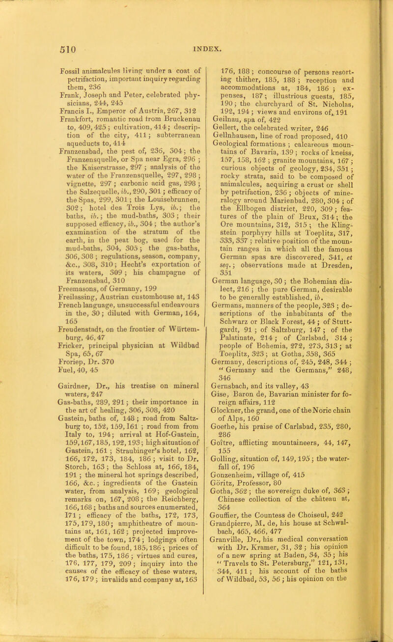Fossil animalcules living: under a coat of petrifaction, important inquiry regarding them, 236 Frank, Joseph and Peter, celebrated phy- sicians, 244, 245 Francis I., Emperor of Austria, 267, 312 Frankfort, romantic road trom Bruckenau to, 409,425; cultivation, 414; descrip- tion of the city, 411; subterranean aqueducts to, 414 Franzensbad, the pest of, 236, 304; the Franzensquelle, or Spa near Egra, 296 ; the Kaiserstrasse, 297 ; analysis of the water of the Franzensquelle, 297, 298 ; vignette, 297 ; carbonic acid gas, 298 ; the Salzequelle, ib., 290, 301; efficacy of the Spas, 299, 301; the Louisebrunnen, 302; hotel des Trois Lys, ib.; tlie baths, ib.; the mud-baths, 303; their supposed efficacy, ib., 304 ; the author’s examination of the stratum of tlie earth, in the peat bog, used for the mud-baths, 304, 305; the gas-baths, 306,308 ; regulations, season, company, &c., 308, 3l0; Hecbt’s exportation of its waters, 309 ; bis champagne of Franzensbad, 310 Freemasons, of Germany, 199 Freilassing, Austrian customhouse at, 143 French language, unsuccessful endeavours in the, 30; diluted with German, 164, 165 Freudenstadt, on the frontier of Wurtem- burg, 46,47 Fricker, principal physician at Wildbad Spa, 65, 67 Froriep, Dr. 370 Fuel, 40, 45 Gairdner, Dr., his treatise on mineral waters, 247 Gas-baths, 289, 291 ; their importance in the art of healing, 306, 308, 420 Gastein, baths of, 148; road from Saltz- burg to, 152,159,161 ; road from from Italy to, 194; arrival at Hof-Gastein, 159,167,185,192,193; high situation of Gastein, 161 ; Straubinger’s hotel, 162, 166, 172, 173, 184, 186 ; visit to Dr. Storch, 163; the Schloss at, 166,184, 191 ; the mineral hot springs described, 166, &c.; ingredients of the Gastein water, from analysis, 169; geological remarks on, 167, 208; the Reichberg, 166,168; baths and sources enumerated, 171; efficacy of the baths, 172, 173, 175,179,180; amphitheatre of moun- tains at, 161, 162; projected improve- ment of the town, 174; lodgings often difficult to be found, 185,186 ; prices of the baths, 175, 186 ; virtues and cures, 176, 177, 179, 209; inquiry into the causes of the efficacy of these waters, 176, 179 ; invalids and company at, 163 176, 188; concourse of persons resort- ing thither, 185, 188 ; reception and accommodations at, 184, 186 ; ex- penses, 187; illustrious guests, 185, 190; the churchyard of St. Nicholas, 192, 194; views and environs of, 191 Geilnau, spa of, 422 Gellert, the celebrated writer, 246 Gellnhausen, line of road proposed, 410 Geological formations ; calcareous moun- tains of Bavaria, 139 ; rocks of kneiss, 157, 158, 162 ; granite mountains, 167; curious objects of geology, 234, 351; rocky strata, said to be composed of animalcules, acquiring a crust or shell by petrifaction, 236 ; objects of mine- ralogy around Marienbad, 280, 304 ; of the Ellbogen district, 220, 309 ; fea- tures of the plain of Brux, 314; the Ore mountains, 312, 315 ; the Kling- stein porphyry hills at Toeplitz, 317, 333, 337 ; relative position of the moun- tain ranges in which all the famous German spas are discovered, 341, et seq.; observations made at Dresden, 351 German language, 30 ; the Bohemian dia- lect, 216 ; the pure German, desirable to be generally established, ib. Germans, manners of the people, 323 ; de- scriptions of the inhabitants of the Schwarz or Black Forest, 44 ; of Stutt- gardt, 91 ; of Saltzburg, 147 ; of the Palatinate, 214; of Carlsbad, 314 ; people of Bohemia, 272, 273, 313 ; at Toeplitz, 323 ; at Gotha, 358, 365 Germany, descriptions of, 245, 248, 344 ; “ Germany and the Germans,” 248, 346 Gernsbach, and its valley, 43 Gise, Baron de. Bavarian minister for fo- reign affairs, 112 Glockner,the grand, one of theNoric chain of Alps, 160 Goethe, his praise of Carlsbad, 235, 280, 286 Goitre, afflicting mountaineers, 44, 147, 155 Golling, situation of, 149,195 ; the water- fall of, 196 Gonzenheim, village of, 415 Goritz, Professor, 80 Gotha, 362 ; the sovereign duke of, 363 ; Chinese collection of the chateau at, 364 Gouffier, the Countess de Choiseul, 242 Grandpierre, M. de, his house at Schwal- bach, 465, 466, 477 Granville, Dr., his medical conversation with Dr. Kramer, 31, 32 ; his opinion of a new spring at Baden, 34, 35; his “ Travels to St. Petersburg,” 121,131, 344, 411 ; his account of the baths of Wildbad, 53, 56 ; his opinion on the