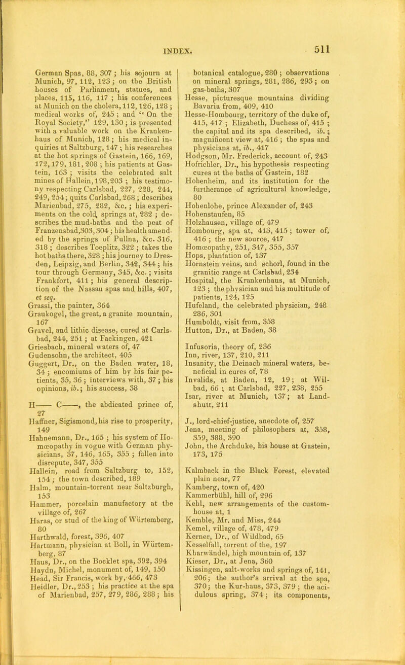 German Spas, 88, 307 ; liis sojourn at Munich, 97, 112, 123; on the British houses of Parliament, statues, and places, 115, 116, 117 ; his conferences at Alunich on the cholera, 112,126,128 ; medical works of, 245 ; and ‘‘ On the Royal Society,’’ 129, 130 ; is presented with a valuable work on the Kranken- haus of Munich, 128 ; his medical in- quiries at Saltzburg, 147 ; his researches at the hot springs of Gastein, 166, 169, 172,179,181,208 ; his patients at Gas- tein, 163 ; visits the celebrated salt mines of Hallein, 198,203 ; his testimo- ny respecting Carlsbad, 227, 228, 244, 249, 254; quits Carlsbad, 268 ; describes Marienbad, 275, 282, &c.; his experi- ments on the cold, springs at, 282 ; de- scribes the mud-baths and the peat of Franzensbad,303,304 ; bis health amend- ed by the springs of Pullna, &c. 316, 318 ; describes Toeplitz, 322 ; takes the hot baths there, 328 ; his journey to Dres- den, Leipzig, and Berlin, 342, 344 ; his tour through Germany, 345, &c.; visits Frankfort, 411 ; his general descrip- tion of the Nassau spas and hills, 407, ef seq, Grassi, the painter, 364 Graukogel, the great, a granite mountain, 167 Gravel, and lithic disease, cured at Carls- bad, 244, 251 ; at Fackingen, 421 Griestoch, mineral waters of, 47 Gudensohn, the architect, 405 Guggert, Dr,, on the Baden water, 18, 34 ; encomiums of him by his fair pe- tients, 35, 36 ; interviews with, 37; his opinions, ib.; his success, 38 H C , the abdicated prince of, 27 Ilaffner, Sigismond,his rise to prosperity, 149 Hahnemann, Dr., 165 ; his system of Ho- moeopathy in vogue with German phy- sicians, 37, 146, 165, 355 ; fallen into disrepute, 347, 355 Hallein, road from Saltzburg to, 152, 154 ; the town described, 189 Halm, mountain-torrent near Saltzburgh, 153 Hammer, porcelain manufactory at the village of, 267 Haras, or stud of the king of Wiirtemberg, 80 Harthwald, forest, 396, 407 Hartmann, physician at Boll, in Wiirtem- berg, 87 Haus, Dr., on the Booklet spa, 392, 394 Haydn, Michel, monument of, 149, 150 Head, Sir Francis, work by, 466, 473 Ileidlor, Dr., 253 ; his practice at the spa of Marienbad, 257, 279, 286, 288; his botanical catalogue, 280 ; observations on mineral springs, 281,286, 293; on gas-baths, 307 Hesse, picturesque mountains dividing Bavaria from, 409, 410 Hesse-Hombourg, territory of the duke of, 415, 417 ; Elizabeth, Duchess of, 415 ; the capital and its spa described, ib.; magnificent view at, 416 ; the spas and physicians at, ib., 417 Hodgson, Mr. Frederick, account of, 243 Hofrichler, Dr., his hypothesis respecting cures at the baths of Gastein, 182 Hohenheim, and its institution for the furtherance of agricultural knowledge, 80 Hohenlohe, prince Alexander of, 243 Hohenstaufen, 85 Holzhausen, village of, 479 Hombourg, spa at, 413, 415 ; tower of, 416 ; the new source, 417 HomcEopathy, 251, 347, 355, 357 Hops, plantation of, 137 Hornstein veins, and schorl, found in the granitic range at Carlsbad, 234 Hospital, the Krankenhaus, at Munich, 123 ; the physician and his multitude of patients, 124, 125 Hufeland, the celebrated physician, 248 286, 301 Humboldt, visit from, 358 Hutton, Dr., at Baden, 38 Infusoria, theory of, 236 Inn, river, 137, 210, 211 Insanity, the Deinach mineral waters, be- neficial in cures of, 78 Invalids, at Baden, 12, 19; at Wil- bad, 66 ; at Carlsbad, 227, 238, 255 Isar, river at Munich, 137; at Land- shutt, 211 J., lord-chief-justice, anecdote of, 257 Jena, meeting of philosophers at, 358, 359, 388, 390 John, the Archduke, his house at Gastein, 173, 175 Kalmback in the Black Forest, elevated plain near, 77 Kamberg, town of, 420 Kammerbiihl, hill of, 296 Kehl, new arrangements of the custom- house at, 1 Kemble, Mr. and Miss, 244 Kernel, village of, 478, 479 Kerner, Dr., of VVildbad, 65 Kesselfall, torrent of the, 197 Kharwiindel, high mountain of, 137 Kieser, Dr., at Jena, 360 Kissingen, salt-works and springs of, 141, 206; the author’s arrival at the spa, 370; the Kur-haus, 373, 379 ; the aci- dulous spring, 374; its components.