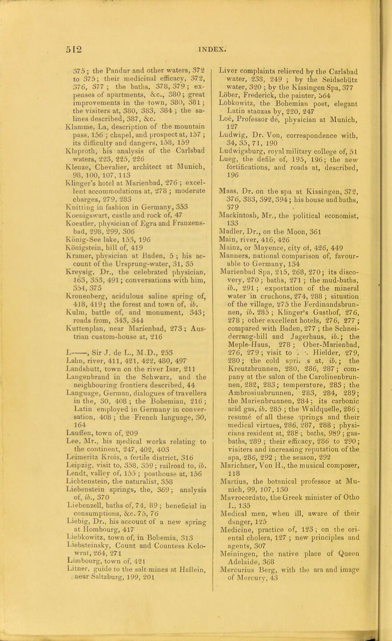 375; the Pandur anti other waters, 372 to 376; their medicinal efficacy, 372, 376, 377 ; the baths, 378, 379 ; ex- penses of apartments, &c., 380; great improvements in the town, 380, 381 ; the visiters at, 380, 383, 384 ; the sa- lines described, 387, &c. Klamme, La, description of the mountain pass, 156 ; chapel, and prospect at, 157 ; its difficulty and dangers, 158, 159 Klaproth, his analysis of the Carlsbad waters, 223, 225, 226 Klenze, Chevalier, architect at Munich, 98, 100, 107,113 Klinger’s hotel at Marienbad, 276 ; excel- lent accommodations at, 278 ; moderate charges, 279, 283 Knitting in fashion in Germany, 353 Koenigswart, castle and rock of, 47 Koestler, physician of Egraand Franzens- bad, 298, 299, 306 Kbnig-See lake, 153, 196 Konigstein, hill of, 419 K ramer, physician at Baden, 5; his ac- count of the Ursprung-water, 31, 35 Kreysig, Dr., the celebrated physician, 163, 353, 491; conversations with him, 354, 375 Kronenberg, acidulous saline spring of, 4J8, 419; the forest and town of, ib. Kulm, battle of, and monument, 343; roads from, 343, 344 Kuttenplan, near Marienbad, 273; Aus- trian custom-house at, 216 L , Sir ,T. de L., M.D., 253 Lahn, river, 411, 421, 422, 480, 497 Landshutt, town on the river Isar, 211 Langenhrand in the Schwarz, and the neighbouring frontiers described, 44 Language, German, dialogues of travellers in the, 30, 408 ; the Bohemian, 216; Latin employed in Germany in conver- sation, 408 ; the French language, 30, 164 Lauffen, town of, 209 Lee, Mr., his medical works relating to the continent, 247, 402, 403 Leimeritz Krois, a fertile district, 316 Leipzig, visit to, 358, 359; railroad to, ib. Lendt, valley of, 155 ; posthouse at, 156 Lichtenstein, the naturalist, 358 Liehenstein springs, the, 369; analysis of, ib., 370 Liebenzell, baths of, 74, 89 ; beneficial in consumptions, &c. 75, 76 Liebig, Dr., his account of a new spring at Hombourg, 417 Liebkowitz, town of, in Bohemia, 313 Liebsteinsky, Count and Countess Kolo- wrat, 264, 271 Limbourg, town of, 421 Litner, guide to the salt mines at Halloin, near Saltzburg, 199, 201 Liver complaints relieved by the Carlsbad water, 233, 249 ; by the SeidschUtz water, 320 ; by the KissingenSpa, 377 Lober, Frederick, the painter, 364 Lobkowitz, the Bohemian poet, elegant Latin stanzas by, 220, 247 Loe, Professor de, physician at Munich, 127 Ludwig, Dr. Von, correspondence with, 34, 35, 71, 190 Ludwigsburg, royal military college of, 51 Lueg, the defile of, 195, 196; the new fortifications, and roads at, described, 196 Maas, Dr. on the spa at Kissingen, 372, 376, 383, 392,394; his house and baths, 379 Mackintosh, Mr., the political economist, 133 Madler, Dr., on the Moon, 361 Main, river, 416, 426 Mainz, or Mayence, city of, 426, 449 Manners, national comparison of, favour- able to Germany, 134 Marienbad Spa, 2l5, 268, 270; its disco- very, 270 ; baths, 271 ; the mud-baths, ib., 291 ; exportation of the mineral water in cruchons, 274, 288 ; situation of the village, 275 the Ferdinandsbrun- nen, ib, 285 ; Klinger’s Gasthof, 276, 278 ; other excellent hotels, 276, 277; compared with Baden, 277 ; the Schnei- derrang-hill and Jagerhaus, ib.; tlie Meple-Haus, 278 ; Ober-Marienbad, 276, 279 ; visit to i. •. Hielder, 279, 280; the cold spri, ,s at, ib.; the Kreutzbrunnen, 280, 286, 287; com- pany at the salon of the Carolinenbrun- nen, 282, 283; temperature, 283; the Arabrosiusbrunnen, 283, 284, 289; the Mari enhrunnen, 284; its carbonic acid gas, ib. 285 ; the Waldquelle, 286 ; resum6 of all these iprings and their medical virtues, 286, 287, 288 ; physi- cians resident at, 286 ; baths, 989 ; gas- baths, 289 ; their efficacy, 286 to 290; visiters and increasing reputation of the spa, 286, 292 ; the season, 292 Marichner, Von IL, the musical composer, 118 Martius, the botanical professor at Mu- nich, 99, 107, 130 Mavrocordato, the Greek minister of Otho L, 135 Medical men, when ill, aware of their danger, 125 Medicine, practice of, 123 ; on the ori- ental cholera, 127 ; new principles and agents, 307 Meiningen, the native place of Queen Adelaide, 368 Mercurius Berg, with the ara and image of Mercurv, 43
