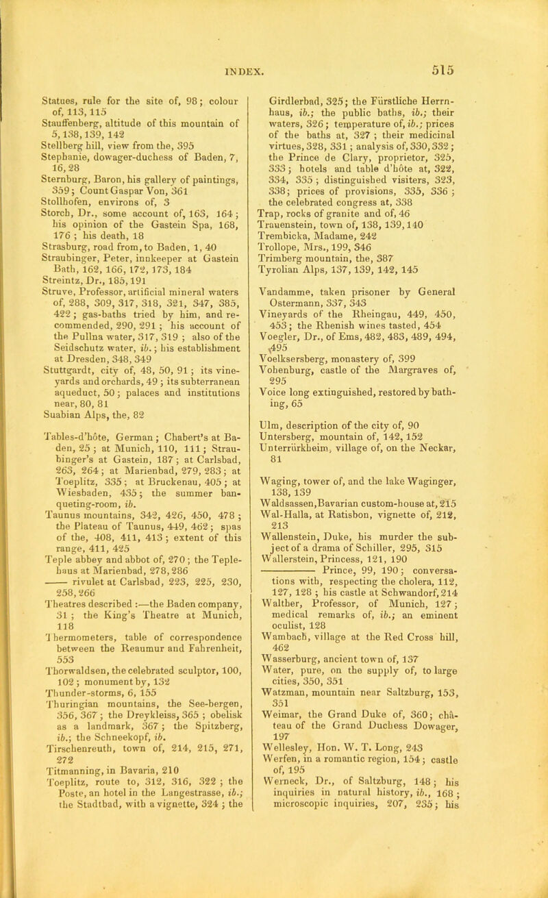 Statues, rule for the site of, 98; colour of, 113,115 StaufiFenberof, altitude of this mountain of 5,138,139, 142 Stellberg hill, view from the, 395 Stephanie, dowager-duchess of Baden, 7, 16,28 Sternburg, Baron, his gallery of paintings, 359; Count Caspar Von, 361 Stollhofen, environs of, 3 Storcb, Dr., some account of, 163, 164; his opinion of the Gastein Spa, 168, 176 ; his death, 18 Strasburg, road from, to Baden, 1, 40 Straubinger, Peter, innkeeper at Gastein Bath, 162, 166, 172, 173, 184 Streintz, Dr., 185,191 Struve, Professor, artificial mineral waters of, 288, 309, 317, 318, 321, 347, 385, 422; gas-baths tried by him, and re- commended, 290, 291 ; his account of the Pullna water, 317, 319 ; also of the Seidschutz water, ib.; bis establishment at Dresden, 348, 349 Stuttgardt, city of, 48, 50, 91; its vine- yards and orchards, 49 ; its subterranean aqueduct, 50 ; palaces and institutions near, 80, 81 Suabian Alps, the, 82 'J'ables-d’hote, German ; Chabert’s at Ba- den, 25 ; at Munich, 110, 111; Strau- binger’s at Gastein, 187; at Carlsbad, 263, 264 ; at Marienbad, 279, 283; at Toeplitz, 335 ; at Bruckenau, 405 ; at Wiesbaden, 435; the summer ban- queting-room, ih. Taunus mountains, 34-2, 426, 450, 478 ; the Plateau of Taunus, 449, 462 ; S])a3 of the, 408, 411, 413; extent of this range, 411, 425 Teple abbey and abbot of, 270; the Teple- baus at Marienbad, 278,286 rivulet at Carlsbad, 223, 225, 230, 258,266 Theatres described :—the Baden company, 31 ; the King’s Theatre at Munich, 118 '1 hermometers, table of correspondence between the Reaumur and Fahrenheit, 553 Thorwaldsen, the celebrated sculptor, 100, 102; monument by, 132 Thunder-storms, 6, 155 'I’huringian mountains, the See-bergen, 356, 367; the Dreykleiss, 365 ; obelisk as a landmark, 367; the Spilzberg, ib.; the Schneekopf, ib, Tirschenreuth, town of, 214, 215, 271, 272 Titmanning, in Bavaria, 210 Toeplitz, route to, 312, 316, 322 ; the Poste, an hotel in the Lungestrasse, ib.; the Stadtbad, with a vignette, 324 ; the Girdlerbnd, 325; the Fiirstliche Herrn- haus, ib.; the public baths, ib,; their waters, 326; temperature of, ib.; prices of the baths at, 327 ; their medicinal virtues, 328, 331; analysis of, 330,332; the Prince de Clary, proprietor, 325, 333; hotels and table d’hOte at, 322, 334, 335 ; distinguished visiters, 323, 338; prices of provisions, 335, 336 ; the celebrated congress at, 338 Trap, rocks of granite and of, 46 Trauenstein, town of, 138, 139,140 Trembicka, Madame, 242 Trollope, Mrs., 199, 346 Trimberg mountain, the, 387 Tyrolian Alps, 137,139, 142, 145 Vandamme, taken prisoner by General Ostermann, 337, 343 Vineyards of the Rheingau, 449, 450, 453; the Rhenish wines tasted, 454 Voegler, Dr., of Ems, 482, 483, 489, 494, V495 Voelksersberg, monastery of, 399 Vohenburg, castle of the Margraves of, 295 Voice long extinguished, restored by bath- ing, 65 Ulm, description of the city of, 90 Untersberg, mountain of, 142,152 Unterriirkheim, village of, on the Neckar, 81 Waging, tower of, and the lake Waginger, 138,139 Waldsassen,Bavarian custom-house at, 215 Wal-Halla, at Ratisbon, vignette of, 212, 213 Wallenstein, Duke, his murder the sub- ject of a drama of Schiller, 295, 315 Wallerstein, Princess, 121, 190 Prince, 99, 190; conversa- tions with, respecting the cholera, 112, 127, 128 ; his castle at Schwandorf,214 Walther, Professor, of Munich, 127; medical remarks of, ib.; an eminent oculist, 128 Wambach, village at the Red Cross hill, 462 Wasserburg, ancient town of, 137 W ater, pure, on the supply of, to large cities, 350, 351 Watzman, mountain near Saltzburg, 153, 351 Weimar, the Grand Duke of, 360; ch.^- teau of the Grand Duchess Dowager, 197 Wellesley, Hon. W. T. Long, 243 Werfen, in a romantic region, 154; castle of, 195 Wenieck, Dr., of Saltzburg, 148; his inquiries in natural history, ib., 168 ; microscopic inquiries, 207, 235; his