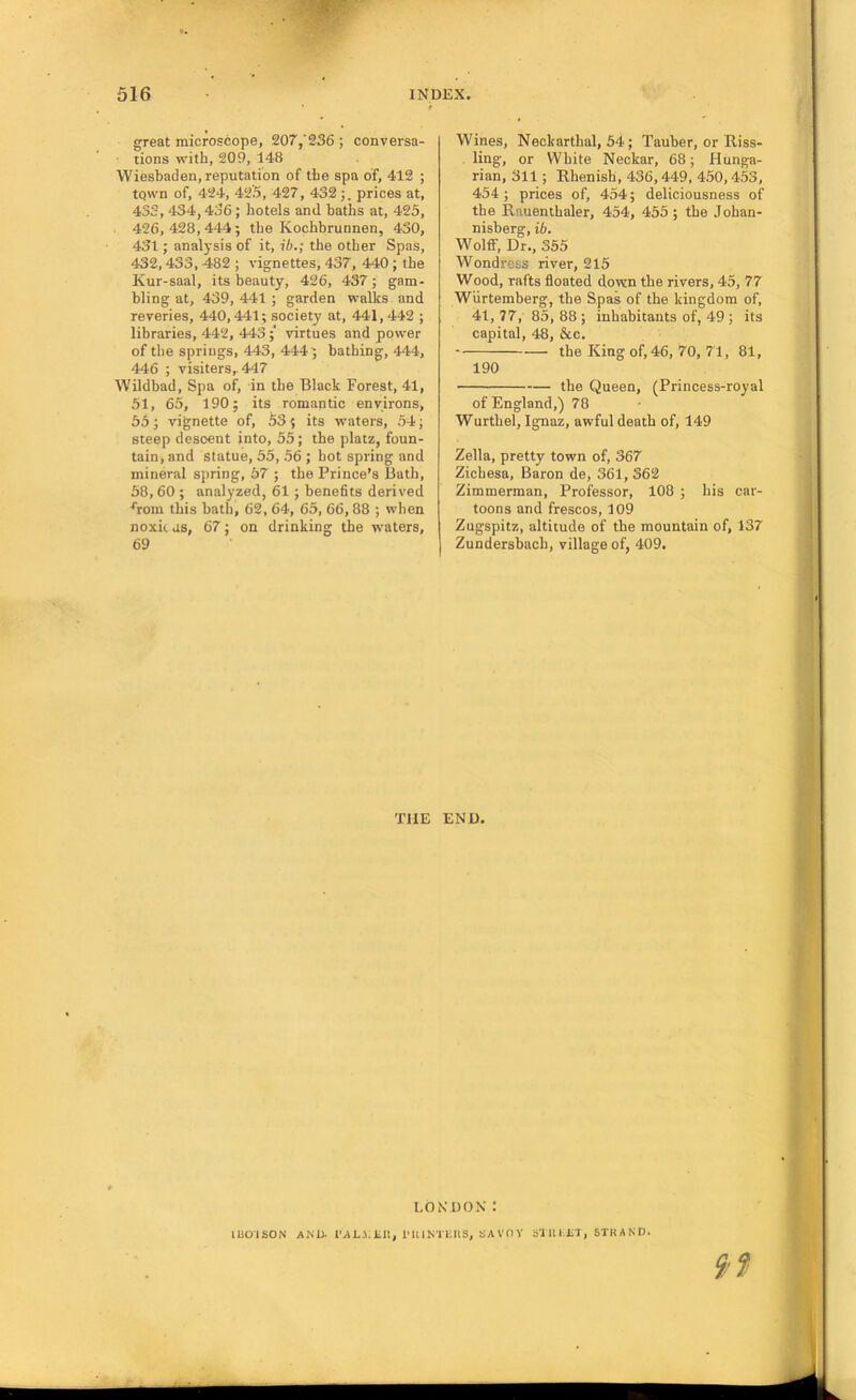 great microscope, 207/236 ; conversa- tions with, 209, 148 Wiesbaden, reputation of the spa of, 412 ; tqwn of, 424, 42i9, 427, 432 prices at, 433, 434,436; hotels and baths at, 425, 426,428,444; the Kochhrunnen, 430, 431; analysis of it, ih.; the other Spas, 432,433, 482 ; vignettes, 437, 440; the Kur-saal, its beauty, 426, 437; gam- bling at, 439, 441 ; garden walks and reveries, 440,441; society at, 441, 442 ; libraries, 442, 443;' virtues and power of the springs, 443, 444; bathing, 444, 446 ; visiters,. 447 Wildbad, Spa of, in the Black Forest, 41, 51, 65, 190; its romantic environs, 55; vignette of, 53; its waters, 54; steep descent into, 55; the platz, foun- tain, and statue, 55, 56 ; hot spring and mineral spring, 57 ; the Prince’s Bath, 58,60 ; analyzed, 61 ; benefits derived ^•om this bath, 62, 64, 65, 66,88 ; when noxit us, 67; on drinking the waters, 69 Wines, Neckarthal, 54 ; Tauber, or Riss- ling, or White Neckar, 68; Hunga- rian, 311; Rhenish, 436,449, 450,453, 454; prices of, 454; deliciousness of the Rauenthaler, 454, 455; the Johan- nisberg, ib. WolfiF, Dr., 355 Wondress river, 215 Wood, rafts floated down the rivers, 45, 77 Wurtemberg, the Spas of the kingdom of, 41, 77, 85, 88 ; inhabitants of, 49 ; its capital, 48, &c. the King of, 46, 70, 71, 81, 190 the Queen, (Princess-royal of England,) 78 Wurthel, Ignaz, awful death of, 149 Zella, pretty town of, 367 Zichesa, Baron de, 361, 362 Zimmerman, Professor, 108 ; his car- toons and frescos, 109 Zugspitz, altitude of the mountain of, 137 Zundersbach, village of, 409. THE END. 9? LONDON : UO'ISON AKU t’AJlJ.Jill, I'KlNTliltS, SAVOY S'JlUliT, STHAND.