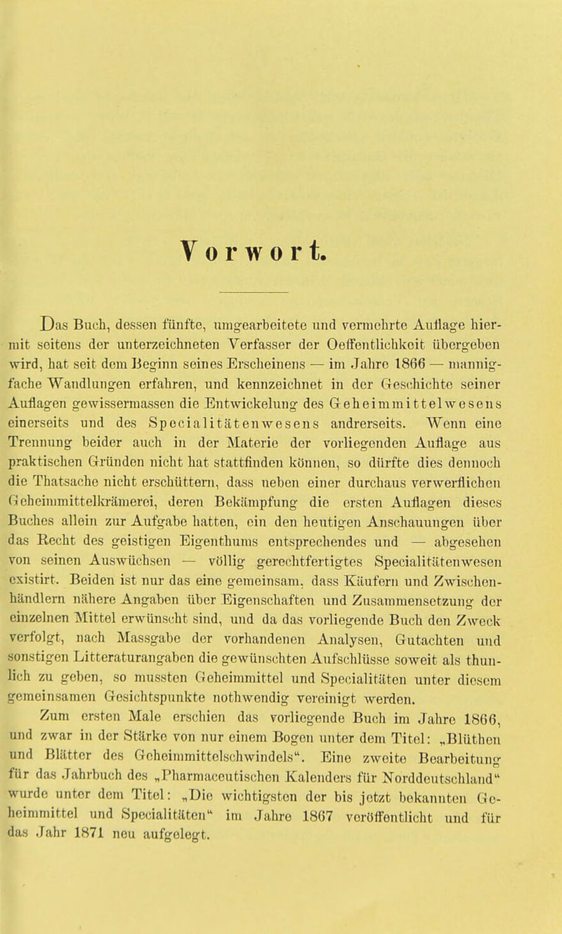 Vorwort. Das Buch, dessen fünfte, umgearbeitete und vermehrte Auflage hier- mit seitens der unterzeichneten Verfasser der Oeffentlichkoit übergeben wird, hat seit dem Beginn seines Erscheinens — im Jahre 1866 — mannig- fache Wandlungen erfahren, und kennzeichnet in der Geschichte seiner Auflagen gewissermassen die Entwickelung des Geheimmittelwesens einerseits und des Spocialitätenwesens andrerseits. Wenn eine Trennung beider auch in der Materie der vorliegenden Auflage aus praktischen Gründen nicht hat stattfinden können, so dürfte dies dennoch die Thatsache nicht erschüttern, dass neben einer durchaus verwerflichen Geheimmittelkrämerei, deren Bekämpfung die ersten Auflagen dieses Buches allein zur Aufgabe hatten, ein den heutigen Anschauungen über das Recht des geistigen Eigenthums entsprechendes und — abgesehen von seinen Auswüchsen — völlig gerechtfertigtes Specialitätenwesen existirt. Beiden ist nur das eine gemeinsam, dass Käufern und Zwischen- händlern nähere Angaben über Eigenschaften und Zusammensetzung der einzelnen Mittel erwünscht sind, und da das vorliegende Buch den Zweck verfolgt, nach Massgabe der vorhandenen Analysen, Gutachten und sonstigen Litteraturangaben die gewünschten Aufschlüsse soweit als thun- lich zu geben, so mussten Geheimmittel und Specialitäten unter diesem gemeinsamen Gesichtspunkte nothwendig vereinigt werden. Zum ersten Male erschien das vorliegende Buch im Jahre 1866, und zwar in der Stärke von nur einem Bogen unter dem Titel: „Blüthen und Blätter des Geheinimittclschwindels. Eine zweite Boarbeitun»- für das Jahrbuch des „Pharmaceutischen Kalenders für Norddoutschland wurde unter dem Titel: „Die wichtigsten der bis jetzt bekannten Gc- heimmittel und Specialitäten im Jahre 1867 veröffentlicht und für das Jahr 1871 neu aufgelegt.