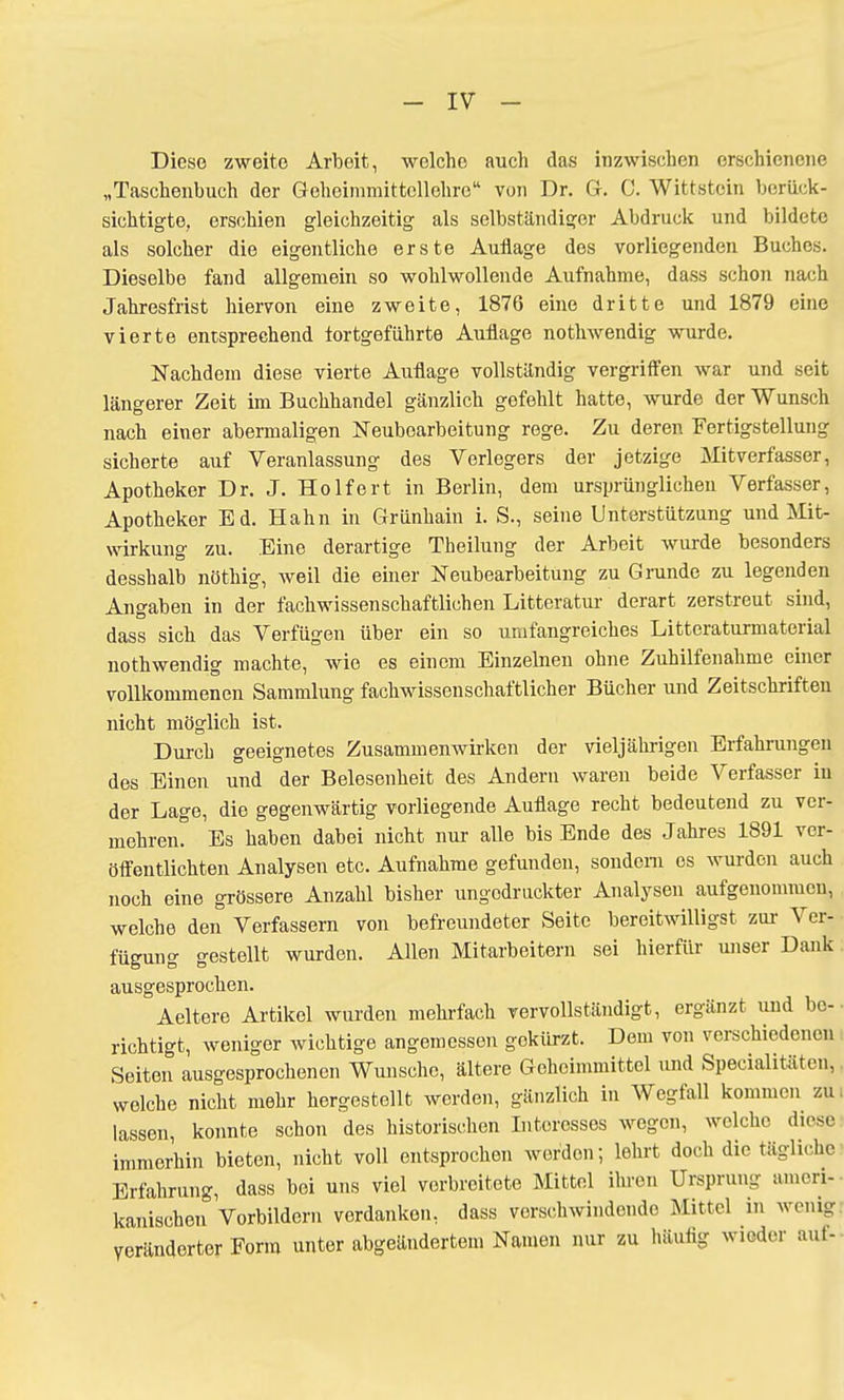 - IV - Diese zweite Arbeit, welche auch das inzwischen erschienene „Taschenbuch der Geheimmittcllehrc von Dr. G. 0. Wittstein berück- sichtigte, erschien gleichzeitig als selbständiger Abdruck und bildete als solcher die eigentliche erste Auflage des vorliegenden Buches. Dieselbe fand allgemein so wohlwollende Aufnahme, dass schon nach Jahresfrist hiervon eine zweite, 1876 eine dritte und 1879 eine vierte entsprechend tortgeführte Auflage nothwendig wurde. Nachdem diese vierte Auflage vollständig vergriffen war und seit längerer Zeit im Buchhandel gänzlich gefehlt hatte, wurde der Wunsch nach einer abermaligen Neubearbeitung rege. Zu deren Fertigstellung sicherte auf Veranlassung des Verlegers der jetzige Mitverfasser, Apotheker Dr. J. Holfert in Berlin, dem ursprünglichen Verfasser, Apotheker Ed. Hahn in Grünhain i. S., seine Unterstützung und Mit- wirkung zu. Eine derartige Theilung der Arbeit wurde besonders desshalb nöthig, weil die einer Neubearbeitung zu Grunde zu legenden Angaben in der fachwissenschaftlichen Litteratur derart zerstreut sind, dass sich das Verfügen über ein so umfangreiches Littoraturmaterial nothwendig machte, wie es einem Einzelnen ohne Zuhilfenahme einer vollkommenen Sammlung fachwissenschaftlicher Bücher und Zeitschriften nicht möglich ist. Durch geeignetes Zusammenwirken der vieljährigen Erfahrungen dos Einen und der Belesenheit des Andern waren beide Verfasser in der Lage, die gegenwärtig vorliegende Auflage recht bedeutend zu ver- mehren. Es haben dabei nicht nur alle bis Ende des Jahres 1891 ver- öffentlichten Analysen etc. Aufnahme gefunden, sondern es wurden auch noch eine grössere Anzahl bisher ungodruckter Analysen aufgenommen, welche den Verfassern von befreundeter Seite bereitwilligst zur Ver- fügung gestellt wurden. Allen Mitarbeitern sei hierfür unser Dank ausgesprochen. Aeltere Artikel wurden mehrfach vervollständigt, ergänzt und be- richtigt, weniger wichtige angemessen gekürzt. Dem von verschiedenen Seiten ausgesprochenen Wunsche, ältere Geheimmittel und Spezialitäten, welche nicht mehr hergestellt werden, gänzlich in Wegfall kommen zu lassen, konnte schon des historischen Interesses wegen, welche diese immerhin bieten, nicht voll entsprochen werden; lehrt doch die tägliche Erfahrung, dass bei uns viel vorbreitete Mittel ihren Ursprung ameri- kanischen Vorbildern verdanken, dass verschwindende Mittel in wenig Veränderter Form unter abgeändertem Namen nur zu häufig wieder auf-