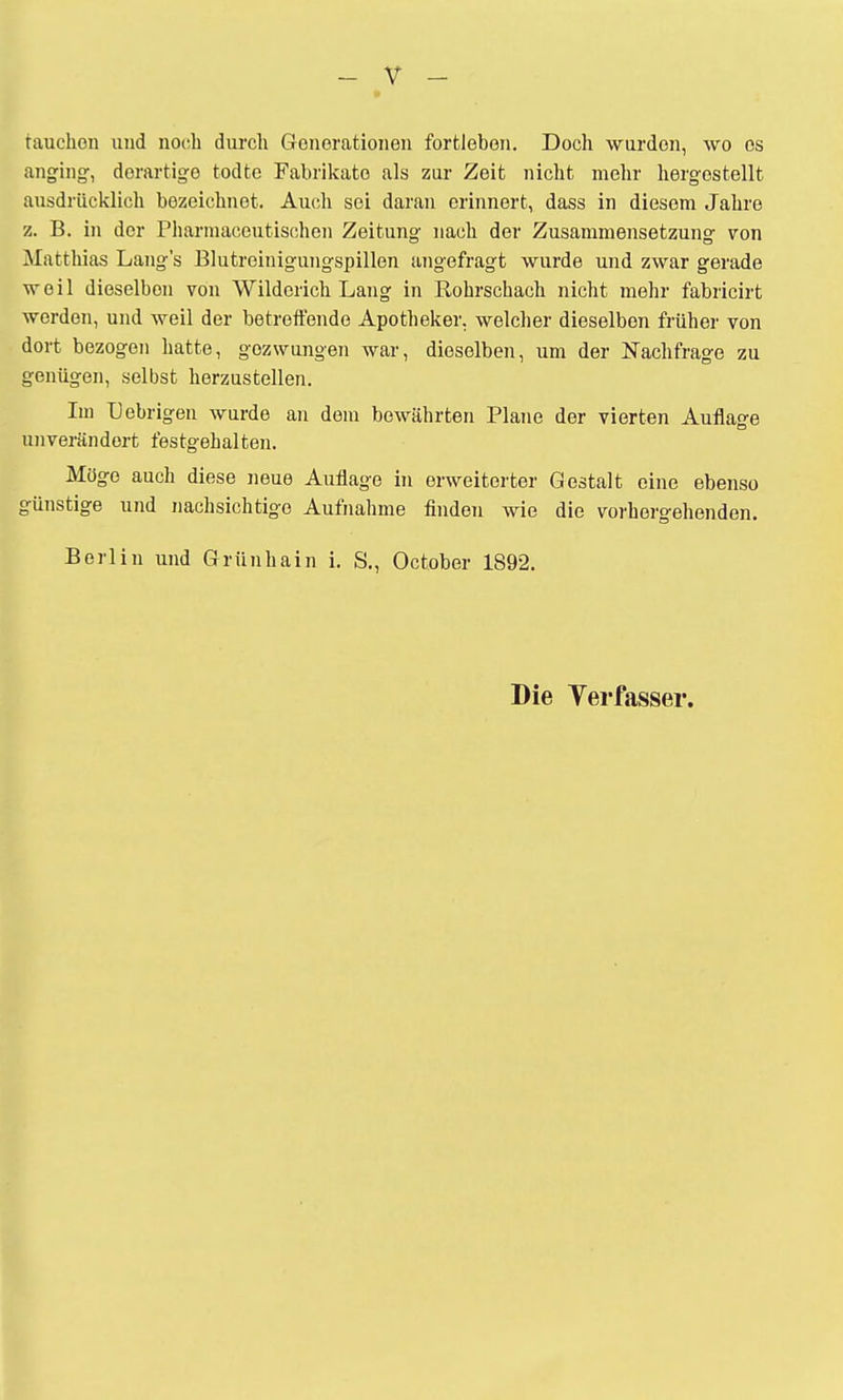 tauchen und noch durch Generationen fortleben. Doch wurden, wo es anging, derartige todte Fabrikate als zur Zeit nicht mehr hergestellt ausdrücklich bezeichnet. Auch sei daran erinnert, dass in diesem Jahre z. B. in der Pharmacoutischen Zeitung nach der Zusammensetzung von Matthias Lang's Blutreinigungspillen angefragt wurde und zwar gerade weil dieselben von Wilderich Lang in Rohrschach nicht mehr fabricirt werden, und weil der betreffende Apotheker, welcher dieselben früher von dort bezogen hatte, gezwungen war, dieselben, um der Nachfrage zu genügen, selbst herzustellen. Im Uebrigen wurde an dem bewährten Plane der vierten Auflage unverändert festgehalten. Möge auch diese neue Auflage in erweiterter Gestalt eine ebenso günstige und nachsichtige Aufnahme finden wie die vorhergehenden. Berlin und Grünhain i. S., October 1892. Die Yerfasser.